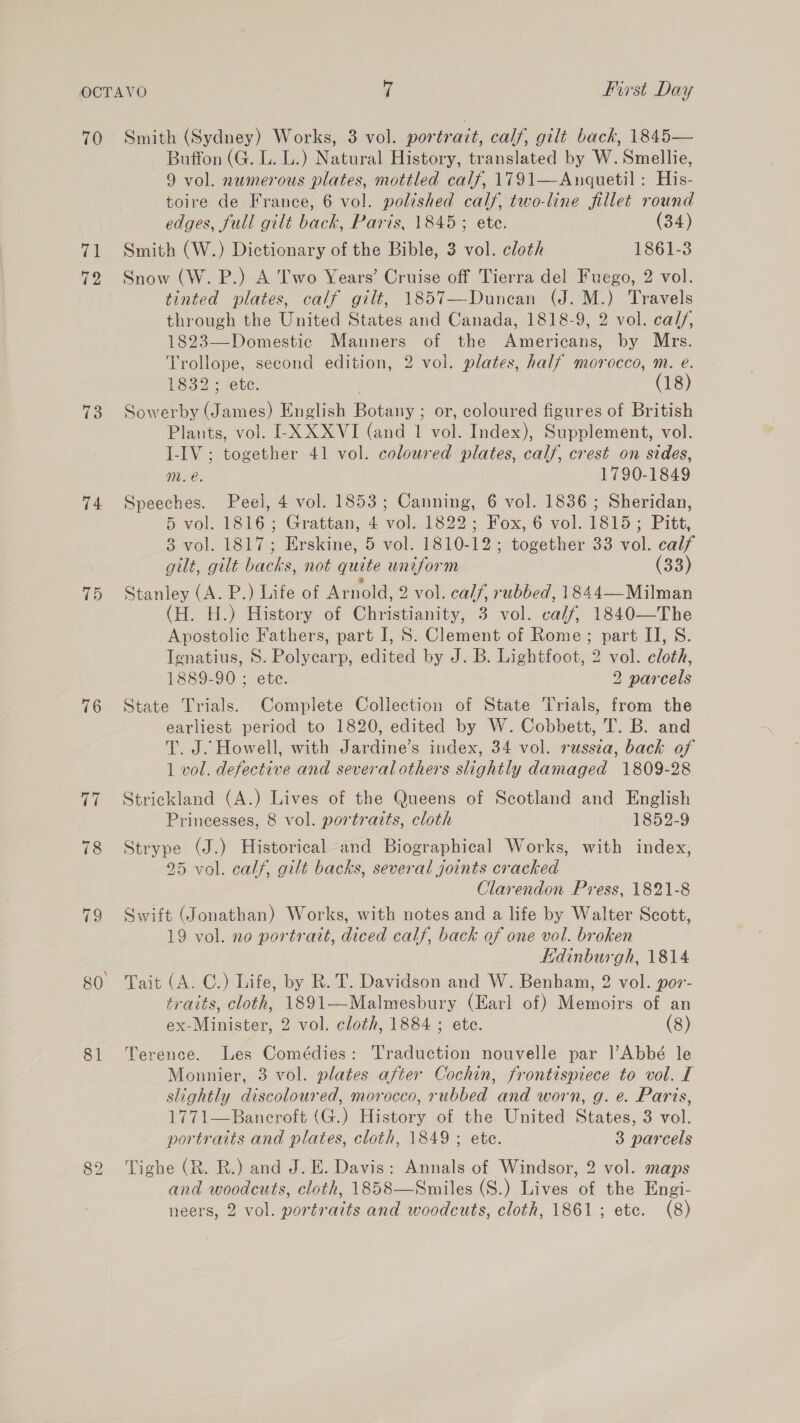 70 (el 72 73 74 15 76 81 Smith (Sydney) Works, 3 vol. portrazt, calf, gilt back, 1845— Buffon (G. L. L.) Natural History, translated by W.Smellie, 9 vol. numerous plates, mottled calf, 1791—Anquetil : His- toire de France, 6 vol. polished calf, two-line fillet round edges, full gilt back, Paris, 1845; ete. (34) Smith (W.) Dictionary of the Bible, 3 vol. cloth 1861-3 Snow (W. P.) A Two Years’ Cruise off Tierra del Fuego, 2 vol. tinted plates, calf gilt, 1857—Duncan (J. M.) Travels through the United States and Canada, 1818-9, 2 vol. calf, 1823—Domestic Manners of the Americans, by Mrs. Trollope, second edition, 2 vol. plates, half morocco, m. e. W832 ete: (18) Sowerby (James) English Botany ; or, coloured figures of British Plants, vol. I-XXXVI (and 1 vol. Index), Supplement, vol. I-IV ; together 41 vol. coloured plates, calf, crest on sides, mM. e. 1790-1849 Speeches. Peel, 4 vol. 1853; Canning, 6 vol. 1836 ; Sheridan, 5 vol. 1816; Grattan, 4 vol. 1822; Fox, 6 vol. 1815; Pitt, 3 vol. 1817; Erskine, 5 vol. 1810-12; together 33 vol. calf gilt, gilt backs, not quite uniform (33) Stanley (A. P.) Life of Arnold, 2 vol. calf, rubbed, 1844—Milman (H. H.) History of Christianity, 3 vol. calf, 1840—The Apostolic Fathers, part I, 8S. Clement of Rome; part II, S. Ignatius, 8S. Polycarp, edited by J. B. Lightfoot, 2 vol. cloth, 1889-90 ; ete. 2 parcels State Trials. Complete Collection of State Trials, from the earliest period to 1820, edited by W. Cobbett, T. B. and T. J. Howell, with Jardine’s index, 34 vol. russia, back of 1 vol. defective and several others slightly damaged 1809-28 Strickland (A.) Lives of the Queens of Scotland and English Princesses, 8 vol. portraits, cloth 1852-9 Strype (J.) Historical and Biographical Works, with index, 25 vol. calf, gilt backs, several joints cracked Clarendon Press, 1821-8 Swift (Jonathan) Works, with notes and a life by Walter Scott, 19 vol. no portratt, diced calf, back of one vol. broken Edinburgh, 1814 Tait (A. C.) Life, by R. T. Davidson and W. Benham, 2 vol. por- traits, cloth, 1891—Malmesbury (Earl of) Memoirs of an ex-Minister, 2 vol. cloth, 1884 ; ete. (8) Terence. Les Comédies: Traduction nouvelle par l’Abbé le Monnier, 3 vol. plates after Cochin, frontispiece to vol. I slightly discoloured, morocco, rubbed and worn, g. e. Paris, 1771—Bancroft (G.) History of the United States, 3 vol. portraits and plates, cloth, 1849; ete. 3 parcels Tighe (R. R.) and J. E. Davis: Annals of Windsor, 2 vol. maps and woodcuts, cloth, 1858—Smiles (S.) Lives of the Engi- 
