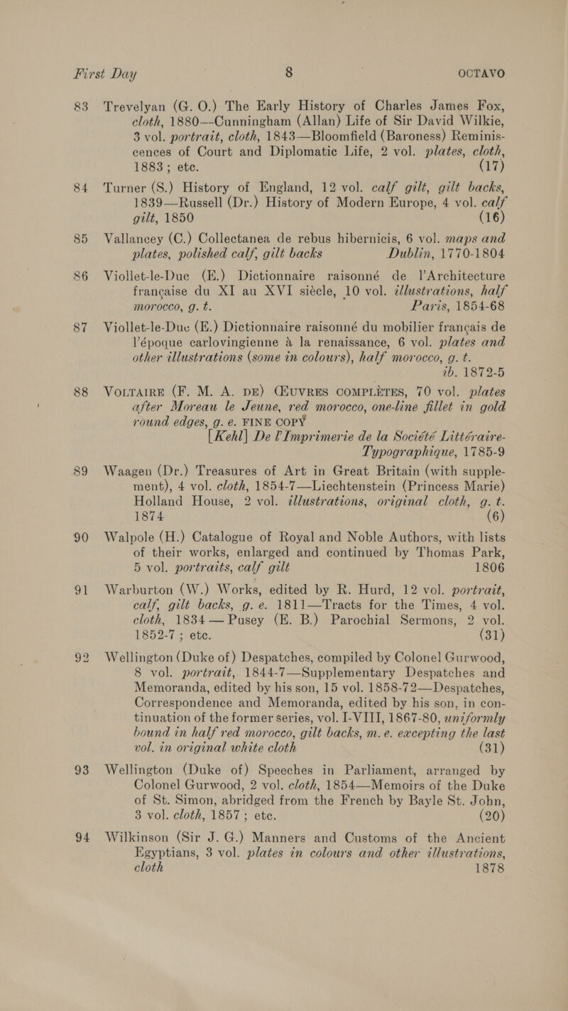 83 Trevelyan (G. O.) The Early History of Charles James Fox, cloth, 1880~-Cunningham (Allan) Life of Sir David Wilkie, 3 vol. portrait, cloth, 1843—Bloomfield (Baroness) Reminis- cences of Court and Diplomatic Life, 2 vol. plates, cloth, 1883 ; ete. (17) 84 Turner (S.) History of England, 12 vol. calf gilt, gilt backs, 1839—Russell (Dr.) History of Modern Europe, 4 vol. calf gilt, 1850 (16) 85 Vallancey (C.) Collectanea de rebus hibernicis, 6 vol. maps and plates, polished calf, gilt backs Dublin, 1770-1804 CP or Viollet-le-Due (E.) Dictionnaire raisonné de JlArchitecture francaise du XI au XVI siécle, 10 vol. cllustrations, half morocco, g. t. Paris, 1854-68 87 Viollet-le-Duc (E.) Dictionnaire raisonné du mobilier francais de Vépoque carlovingienne &amp; la renaissance, 6 vol. plates and other illustrations (some in colours), half morocco, g. t. ab. 1872-5 88 Vorrarre (F. M. A. pE) CfuvRESs COMPLETES, 70 vol. plates after Moreau le Jeune, red morocco, one-line fillet in gold round edges, g. €. FINE COPY [Kehl] De 0 Imprimerie de la Société Littéraire- Typographique, 1785-9 89 Waagen (Dr.) Treasures of Art in Great Britain (with supple- ment), 4 vol. cloth, 1854-7—Liechtenstein (Princess Marie) Holland House, 2 vol. ¢llustrations, original cloth, g. t. 1874 (6) 90 Walpole (H.) Catalogue of Royal and Noble Authors, with lists of their works, enlarged and continued by Thomas Park, 5 vol. portraits, calf gilt 1806 91 Warburton (W.) Works, edited by R. Hurd, 12 vol. portrait, calf, gilt backs, g. e. 1811—Tracts for the Times, 4 vol. cloth, 1834— Pusey (E. B.) Parochial Sermons, 2 vol. 1852-7 ; ete. (31) 92 Wellington (Duke of) Despatches, compiled by Colonel Gurwood, 8 vol. portrait, 1844-7—Supplementary Despatches and Memoranda, edited by his son, 15 vol. 1858-72—Despatches, Correspondence and Memoranda, edited by his son, in con- tinuation of the former series, vol. I-VIII, 1867-80, uniformly bound in half red morocco, gilt backs, m.e. excepting the last vol. in original white cloth (31) 93 Wellington (Duke of) Speeches in Parliament, arranged by Colonel Gurwood, 2 vol. cloth, 1854—-Memoirs of the Duke of St. Simon, abridged from the French by Bayle St. John, 3 vol. cloth, 1857 ; ete. (20) 94 Wilkinson (Sir J.G.) Manners and Customs of the Ancient Egyptians, 3 vol. plates in colours and other illustrations, cloth 1878