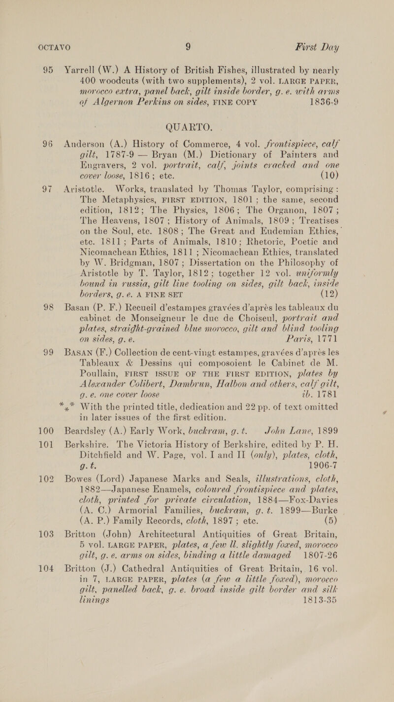 95 Yarrell (W.) A History of British Fishes, illustrated by nearly 400 woodcuts (with two supplements), 2 vol. LARGE PAPER, morocco extra, panel back, gilt inside border, g. e. with arms of Algernon Perkins on sides, FINE COPY 1836-9 QUARTO. 96 Anderson (A.) History of Commerce, 4 vol. frontispiece, calf gilt, 1787-9 — Bryan (M.) Dictionary of Painters and Engravers, 2 vol. portrait, calf, joints cracked and one cover loose, 1816; ete. (10) 97 Aristotle. Works, translated by Thomas Taylor, comprising : The Metaphysics, FIRST EDITION, 1801; the same, second edition, 1812; The Physics, 1806; The Organon, 1807 ; The Heavens, 1807; History of Animals, 1809; Treatises on the Soul, ete. 1808; The Great and Eudemian Ethics, etc. 1811; Parts of Animals, 1810; Rhetoric, Poetic and Nicomachean Ethics, 1811 ; Nicomachean Ethics, translated by W. Bridgman, 1807; Dissertation on the Philosophy of Aristotle by T. Taylor, 1812; together 12 vol. uniformly bound in russia, gilt line tooling on sides, gilt bach, inside borders, g. @. A FINE SET (12) 98 Basan (P. F.) Recueil d’estampes gravées d’aprés les tableaux du cabinet de Monseigneur le duc de Choiseul, portrait and plates, straight-grained blue morocco, gilt and blind tooling on sides, g. é. Paris, 1771 99 Basan (F.) Collection de cent-vingt estampes, gravées d’apres les Tableaux & Dessins qui composoient le Cabinet de M. Poullain, FIRST ISSUE OF THE FIRST EDITION, plates by Alexander Colibert, Dambrun, Halbon and others, calf gilt, g.e. one cover loose ab. 1781 *,* With the printed title, dedication and 22 pp. of text omitted in later issues of the first edition. 100 Beardsley (A.) Early Work, buchram, g. t. John Lane, 1899 101 Berkshire. The Victoria History of Berkshire, edited by P. H. Ditchfield and W. Page, vol. I and II (only), plates, cloth, Gg. t. 1906-7 102 Bowes (Lord) Japanese Marks and Seals, ¢/lustrations, cloth, 1882—Japanese Enamels, coloured frontispiece and plates, cloth, printed for private circulation, 1884—Fox-Davies (A. C.) Armorial Families, buckram, g.t. 1899—Burke (A. P.) Family Records, cloth, 1897 ; etc. (5) 103 Britton (John) Architectural Antiquities of Great Britain, 5 vol. LARGE PAPER, plates, a few Ul. slightly foxed, morocco gilt, g. e. arms on sides, binding a little damaged 1807-26 104 Britton (J.) Cathedral Antiquities of Great Britain, 16 vol. in 7, LARGE PAPER, plates (a few a little foxwed), morocco gilt, panelled back, g. e. broad inside gilt border and silk linings 1813-35