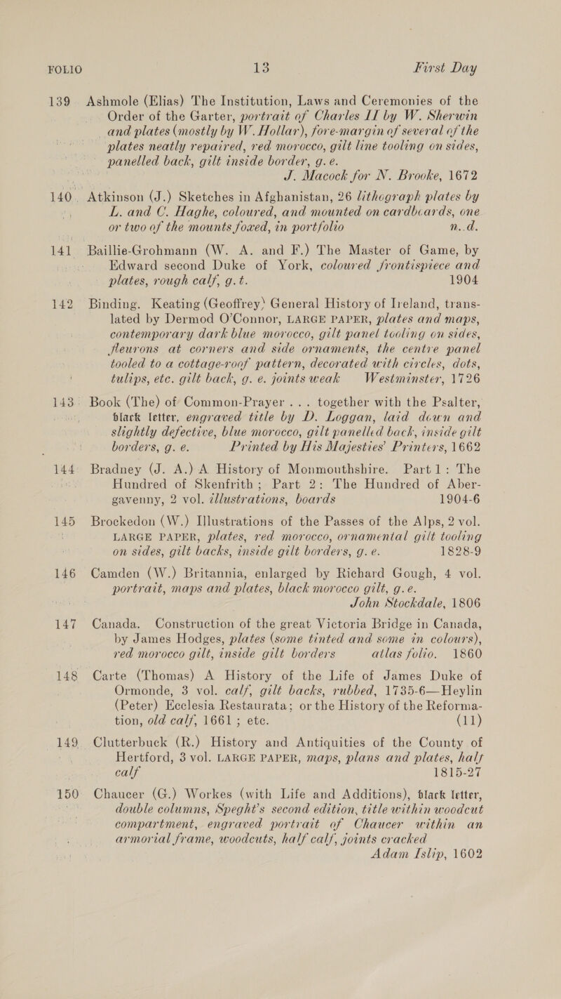139. Ashmole (Elias) The Institution, Laws and Ceremonies of the Order of the Garter, portrait of Charles II by W. Sherwin and plates (mostly by W. Hollar), fore-margin of several of the plates neatly repaired, red morocco, gilt line tooling on sides, panelled back, gilt inside border, g. e. J. Macock for N. Brooke, 1672 140. Atkinson (J.) Sketches in Afghanistan, 26 lithograph plates by , L. and C. Haghe, coloured, and mounted on cardbcards, one or two of the mounts foxed, in portfolio n.d. 141 Baillie-Grohmann (W. A. and F.) The Master of Game, by oon Edward second Duke of York, coloured jrontispiece and plates, rough calf, g.t. 1904 142 Binding. Keating (Geoffrey: General History of Ireland, trans- lated by Dermod O’Connor, LARGE PAPER, plates and maps, contemporary dark blue morocco, gilt panel toaling on sides, fleurons at corners and side ornaments, the centre panel tooled to a cottage-roaf pattern, decorated with circles, dots, tulips, etc. gilt back, g. e. joints weak Westminster, 1726 143. Book (The) of Common-Prayer ... together with the Psalter, pends black letter, engraved title by D. Loggan, laid down and slightly defective, blue morocco, gilt panelled back, inside gilt borders, g. é. Printed by His Majesties’ Printers, 1662 144: Bradney (J. A.) A History of Monmouthshire. Part1: The Plaats Hundred of Skenfrith; Part 2: The Hundred of Aber- gavenny, 2 vol. zllustrations, boards 1904-6 145 Brockedon (W.) Illustrations of the Passes of the Alps, 2 vol. ae LARGE PAPER, plates, red morocco, ornamental gilt tooling on sides, gilt backs, inside gilt borders, g. e. 1828-9 146 Camden (W.) Britannia, enlarged by Richard Gough, 4 vol. portrait, maps and plates, black morocco gilt, g.e. John Stockdale, 1806 147 Canada. Construction of the great Victoria Bridge in Canada, by James Hodges, plates (some tinted and some in colours), red morocco gilt, inside gilt borders atlas folio. 1860 148 Carte (Thomas) A History of the Life of James Duke of Ormonde, 3 vol. calf, gilt backs, rubbed, 1735-6—Heylin (Peter) Ecclesia Restaurata; or the History of the Reforma- tion, old calf, 1661 ; ete. (2) 149. Clutterbuck (R.) History and Antiquities of the County of vm Hertford, 3 vol. LARGE PAPER, maps, plans and plates, half calf 1815-27 150 Chaucer (G.) Workes (with Life and Additions), black letter, as double columns, Speght’s second edition, title within woodcut compartment, engraved portrait of Chaucer within an armorial frame, woodcuts, half calf, joints cracked Adam Islip, 1602