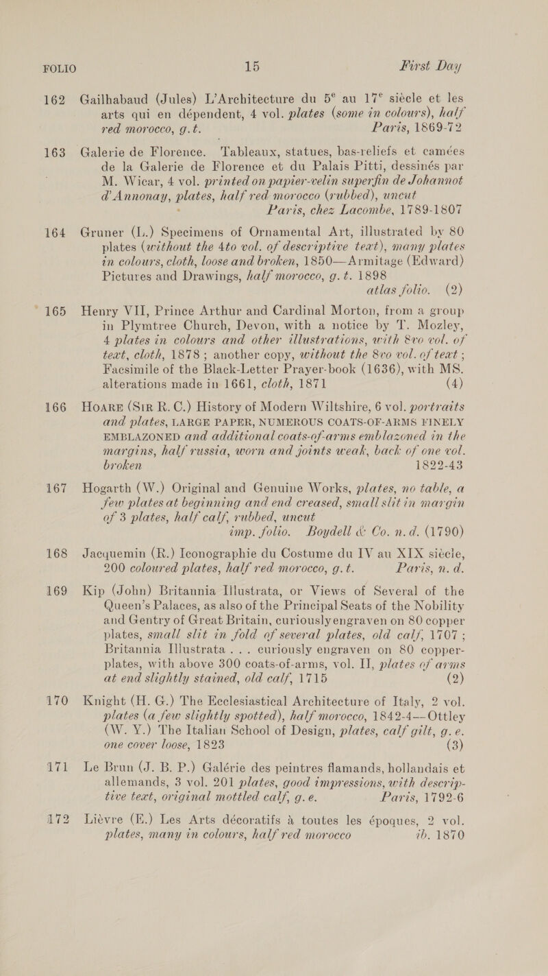 162 Gailhabaud (Jules) L’Architecture du 5° au 17° siecle et les arts qui en dépendent, 4 vol. plates (some in colours), hal} red morocco, g.t. Paris, 1869-72 163 Galerie de Florence. Tableaux, statues, bas-reliefs et camées de la Galerie de Florence et du Palais Pitti, dessinés par M. Wicar, 4 vol. printed on papier-velin superfin de Johannot @ Annonay, mates, half red morocco (rubbed), uncut Paris, chez Lacombe, 1789-1807 164 Gruner (L.) Specimens of Ornamental Art, illustrated by 80 plates (without the 4to vol. of descriptive teat), many plates in colours, cloth, loose and broken, 1850—Armitage (Edward) Pictures and Drawings, half morocco, g.t. 1898 atlas folio. (2) 165 Henry VII, Prince Arthur and Cardinal Morton, from a group in Plymtree Church, Devon, with a notice by T. Mozley, 4 plates in colours and other illustrations, with &amp;vo vol. of text, cloth, 1878 ; another copy, without the 8vo vol. of teat ; Facsimile of the Black-Letter Prayer-book (1636), with MS. alterations made in 1661, cloth, 1871 (4) 166 Hoare (Sir R.C.) History of Modern Wiltshire, 6 vol. portraits and plates, LARGE PAPER, NUMEROUS COATS-OF-ARMS FINELY EMBLAZONED and additional coats-of-arms emblazoned in the margins, half russia, worn and joints weak, back of one vol. broken 1822-43 167 Hogarth (W.) Original and Genuine Works, plates, no table, a Sew plates at beginning and end creased, smali slitin margin of 3 plates, half calf, rubbed, uncut imp. folio. Boydell &amp; Oo. n.d. (1790) 168 Jacyuemin (R.) Iconographie du Costume du IV au XIX siéele, 200 coloured plates, half red morocco, g. t. Paris, n.d. 169 Kip (John) Britannia Illustrata, or Views of Several of the Q@ueen’s Palaces, as also of the Principal Seats of the Nobility and Gentry of Great Britain, curiously engraven on 80 copper plates, small slit in fold of several plates, old calf, 1707; Britannia Illustrata ... curiously engraven on 80 copper- plates, with above 300 coats-of-arms, vol. II, plates of arms at end slightly stained, old calf, 1715 (2) 170 Knight (H. G.) The Ecclesiastical Architecture of Italy, 2 vol. plates (a few slightly spotted), half morocco, 1842-4—— Ottley (W. Y.) The Italian School of Design, plates, calf gilt, g. e. one cover loose, 1823 (3) 171 Le Brun (J. B. P.) Galérie des peintres famands, hollandais et allemands, 3 vol. 201 plates, good impressions, with descrip- tive text, original mottled calf, g. e. Paris, 1792-6 172 Liévre (H.) Les Arts décoratifs &amp; toutes les époques, 2 vol. plates, many in colours, half red morocco ib. 1870