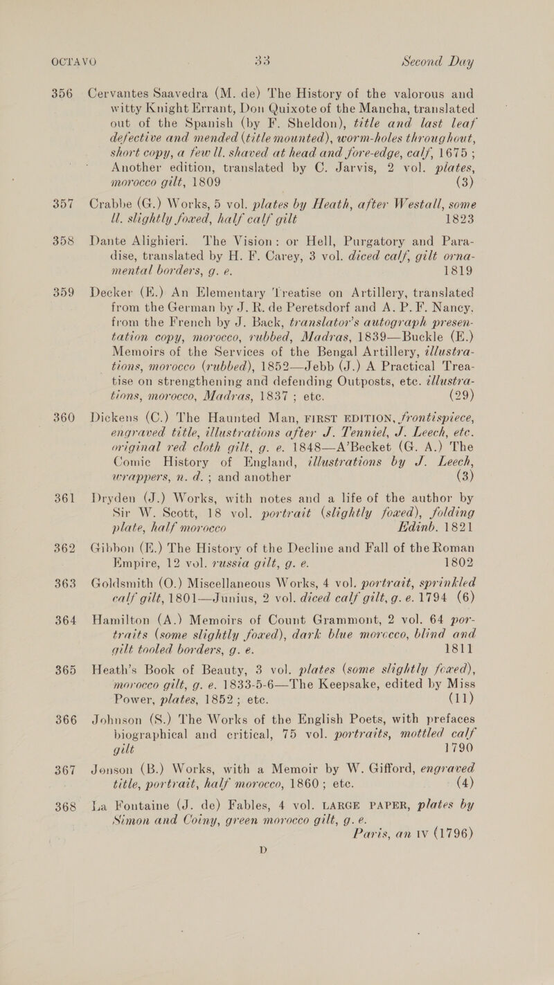 356 360 363 365 366 367 368 Cervantes Saavedra (M. de) The History of the valorous and witty Knight Errant, Don Quixote of the Mancha, translated out of the Spanish (by F. Sheldon), ¢¢tle and last leaf defective and mended (title mounted), worm-holes throughout, short copy, a few ll. shaved at head and fore-edge, calf, 1675 ; Another edition, translated by C. Jarvis, 2 vol. plates, morocco gilt, 1809 (3) Crabbe (G.) Works, 5 vol. plates by Heath, after Westall, some ll. slightly foxed, half calf gilt 1823 Dante Alighieri. The Vision: or Hell, Purgatory and Para- dise, translated by H. F. Carey, 3 vol. diced calf, gilt orna- mental borders, g. e. 1819 Decker (K.) An Elementary ‘Treatise on Artillery, translated from the German by J. R. de Peretsdorf and A. P. F. Nancy, from the French by J. Back, translator’s autograph presen- tation copy, morocco, rubbed, Madras, 1839—Buckle (E.) Memoirs of the Services of the Bengal Artillery, 2//ustsa- tions, morocco (rubbed), 1852—Jebb (J.) A Practical Trea- tise on strengthening and defending Outposts, etc. e/lustra- tions, morocco, Madras, 1837 ; ete. (29) Dickens (C.) The Haunted Man, FIRST EDITION, frontispiece, engraved title, illustrations after J. Tenniel, J. Leech, ete. original red cloth gilt, g. e. 1848—A’Becket (G. A.) The Comic History of England, 7llustrations by J. Leech, wrappers, n. d.; and another (3) Dryden (J.) Works, with notes and a life of the author by Sir W. Scott, 18 vol. portrait (slightly foxed), folding plate, half morocco Edinb. 1821 Gibbon (I.) The History of the Decline and Fall of the Roman Empire, 12 vol. russia gilt, g. e. 1802 Goldsmith (O.) Miscellaneous Works, 4 vol. portrait, sprinkled calf gilt, 1801—Junius, 2 vol. diced calf gilt, g.e. 1794 (6) Hamilton (A.) Memoirs of Count Grammont, 2 vol. 64 por- traits (some slightly fowed), dark blue morccco, blind and gilt tooled borders, g. e. 1811 Heath’s Book of Beauty, 3 vol. plates (some slightly fcred), moroceo gilt, g. e. 1833-5-6—The Keepsake, edited by Miss Power, plates, 1852; ete. i) Johnson (S.) The Works of the English Poets, with prefaces biographical and critical, 75 vol. portraits, mottled calf gilt . 1790 Jonson (B.) Works, with a Memoir by W. Gifford, engraved title, portrait, half morocco, 1860; ete. (4) La Fontaine (J. de) Fables, 4 vol. LARGE PAPER, plates by Simon and Coiny, green morocco gilt, g. é. Paris, an 1 (796) D