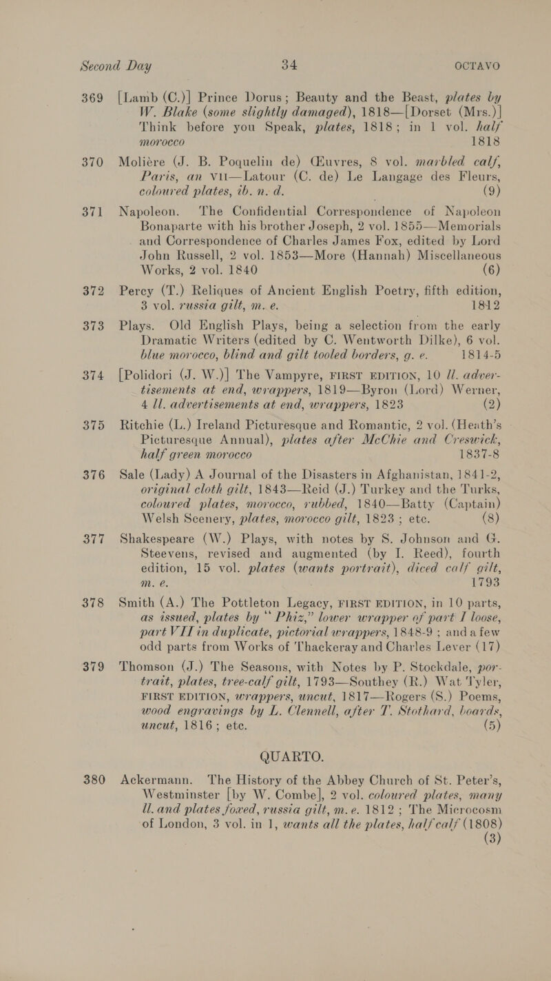 369 370 372 373 374 3 378 379 380 [Lamb (C.)] Prince Dorus; Beauty and the Beast, plates by W. Blake (some slightly damaged), 1818—|Dorset (Mrs.) | Think before you Speak, plates, 1818; in 1 vol. half morocco 1818 Moliére (J. B. Poquelin de) CHuvres, 8 vol. marbled calf, Paris, an vii—Latour (C. de) Le Langage des Fleurs, coloured plates, ib. n. d. (9) Napoleon. ‘The Confidential Correspondence of Napoleon Bonaparte with his brother Joseph, 2 vol. 1855—-Memorials - and Correspondence of Charles James Fox, edited by Lord John Russell, 2 vol. 1853—More (Hannah) Miscellaneous Works, 2 vol. 1840 (6) Percy (T.) Reliques of Ancient English Poetry, fifth edition, 3 vol. russia gilt, m. e. 1812 Plays. Old English Plays, being a selection from the early Dramatic Writers (edited by C. Wentworth Dilke), 6 vol. blue morocco, blind and gilt tooled borders, g. e. 1814-5 [Polidori (J. W.)] The Vampyre, FIRST EDITION, 10 Ul. adver- tisements at end, wrappers, 1819—Byron (Lord) Werner, 4 ll. advertisements at end, wrappers, 1823 (2) Ritchie (L.) Ireland Picturesque and Romantic, 2 vol. (Heath’s Picturesque Annual), plates after McChie and Creswick, half green morocco 1837-8 Sale (Lady) A Journal of the Disasters in Afghanistan, 1841-2, original cloth gilt, 1843—Reid (J.) Turkey and the Turks, coloured plates, morocco, rubbed, 1840—Batty (Captain) Welsh Scenery, plates, morocco gilt, 1823 ; ete. (8) Shakespeare (W.) Plays, with notes by S. Johnson and G. Steevens, revised and augmented (by I. Reed), fourth edition, 15 vol. plates (wants portrait), diced calf gilt, m. e. 1793 Smith (A.) The Pottleton Legacy, FIRST EDITION, in 10 parts, as issued, plates by Phiz,” lower wrapper of part I loose, part VIilin duplicate, pictorial wrappers, 1848-9 ; andafew odd parts from Works of Thackeray and Charles Lever (17) Thomson (J.) The Seasons, with Notes by P. Stockdale, por- trait, plates, tree-calf gilt, 1793—Southey (R.) Wat Tyler, FIRST EDITION, wrappers, uncut, 1817—Rogers (S.) Poems, wood engravings by L. Clennell, after T. Stothard, boards, uncut, 1816; ete. (5) QUARTO. Ackermann. The History of the Abbey Church of St. Peter’s, Westminster [by W. Combe], 2 vol. coloured plates, many ll.and plates Joved, russia gilt, m.e. 1812; The Microcosm 3