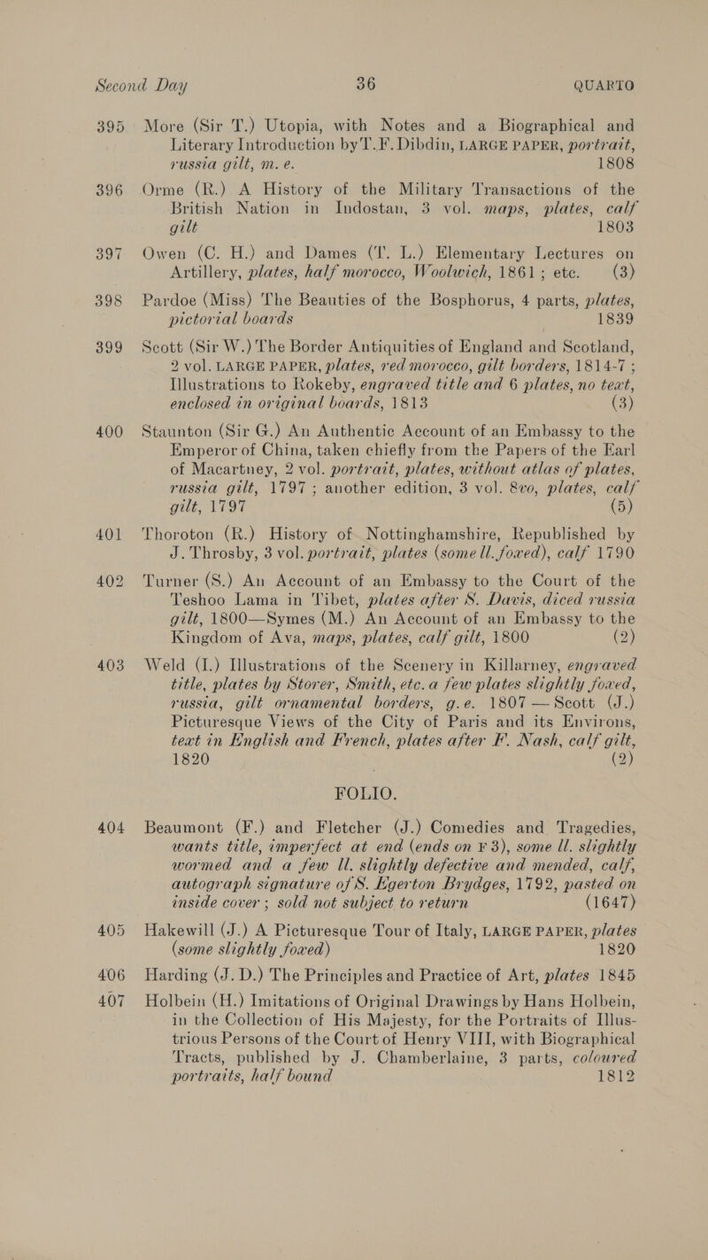 395 398 400 403 404 More (Sir T.) Utopia, with Notes and a Biographical and Literary Introduction by T.F. Dibdin, LARGE PAPER, portrait, russia gilt, m. e. 1808 Orme (R.) A History of the Military Transactions of the British Nation in Indostan, 3 vol. maps, plates, calf gilt 1803 Owen (C. H.) and Dames (‘I’. L.) Elementary Lectures on Artillery, plates, half morocco, Woolwich, 1861; ete. (3) Pardoe (Miss) The Beauties of the Bosphorus, 4 parts, plates, pictorial boards 1839 Scott (Sir W.) The Border Antiquities of England and Scotland, 2 vol. LARGE PAPER, plates, red morocco, gilt borders, 1814-7 ; Illustrations to Rokeby, engraved title and 6 plates, no teat, enclosed in original boards, 1813 (3) Staunton (Sir G.) An Authentic Account of an Embassy to the | Emperor of China, taken chiefly from the Papers of the Earl of Macartney, 2 vol. portrait, plates, without atlas of plates, russia gilt, 1797 ; another edition, 3 vol. 8v0, plates, calf gilt, 1797 (5) Thoroton (R.) History of Nottinghamshire, Republished by J. Throsby, 3 vol. portrait, plates (some Ul. fowed), calf 1790 Turner (S.) An Account of an Embassy to the Court of the Teshoo Lama in 'Vibet, plates after S. Davis, diced russia gilt, 1800—Symes (M.) An Account of an Embassy to the Kingdom of Ava, maps, plates, calf gilt, 1800 (2) Weld (I.) Illustrations of the Scenery in Killarney, engraved title, plates by Storer, Smith, etc.a few plates slightly foxed, russia, gilt ornamental borders, g.e. 1807 —Scott (J.) Picturesque Views of the City of Paris and its Environs, teat in Knglish and Hrench, plates after F. Nash, calf c 1820 (2 FOLIO. Beaumont (F.) and Fletcher (J.) Comedies and Tragedies, wants title, imperfect at end (ends on ¥ 3), some ll. slightly wormed and a few Il. slightly defective and mended, calf, autograph signature of S. Kgerton Brydges, 1792, pasted on inside cover ; sold not subject to return (1647) Hakewill (J.) A Picturesque Tour of Italy, LARGE PAPER, plates (some slightly foxed) 1820 Harding (J. D.) The Principles and Practice of Art, plates 1845 Holbein (H.) Imitations of Original Drawings by Hans Holbein, in the Collection of His Majesty, for the Portraits of Illus- trious Persons of the Court of Henry VIII, with Biographical Tracts, published by J. Chamberlaine, 3 parts, coloured portraits, half bound 1812