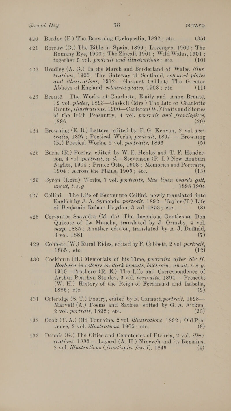 42] 430 431 Borrow (G.) The Bible in Spain, 1899 ; Lavengro, 1900; The Romany Rye, 1900; The Zineali, 1901 ; Wild Wales, 1901 ; together 5 vol. portrait and illustrations ; ete. (10) Bradley (A. G.) In the March and Borderland of Wales, ¢/dus- trations, 1905; The Gateway of Scotland, coloured plates and illustrations, 1912—Gasquet (Abbot) The Greater Abbeys of England, coloured plates, 1908 ; ete. (11) Bronté. The Works of Charlotte, Emily and Anne Bronté, 12 vol. plates, 1893—Gaskell (Mrs.) The Life of Charlotte Bronté, 7llustrations, 1900—Carleton(W.) Traits and Stories of the Irish Peasantry, 4 vol. portrait and frontispiece, 1896 (20) Browning (E. B.) Letters, edited by F. G. Kenyon, 2 vol. por- traits, 1897; Poetical Works, portrait, 1897 — Browning (R.) Poetical Works, 2 vol. portraits, 1896 (5) Burns (R.) Poetry, edited by W. E. Henley and T. F. Hender- son, 4 vol. portrait, n. d.—Stevenson (R. L.) New Arabian Nights, 1904 ; Prince Otto, 1908 ; Memories and Portraits, 1904; Across the Plains, 1905 ; ete. (13) Byron (Lord) Works, 7 vol. portraits, blue linen boards gilt, uncut, t.e.g. 1898-1904 Cellini. The Life of Benvenuto Cellini, newly translated into English by J. A. Symonds, portrazt, 1892—Taylor (T.) Life of Benjamin Robert Haydon, 3 vol. 1853; ete. (8) Cervantes Saavedra (M. de) The Ingenious Gentlerwan Don Quixote of La Mancha, translated by J. Ormsby, 4 vol. map, 1885; Another edition, translated by A. J. Duffield, 3 vol. 1881 (7) Cobbett (W.) Rural Rides, edited by P. Cobbett, 2 vol. portrait, 1885 ; etc. (12) Cockburn (H.) Memorials of his Time, portrazts after Sir H. Raeburn in colours on dark mounts, buckram, uncut, t. e.g. 1910—Prothero (R. E.) The Life and Correspondence of Arthur Penrhyn Stanley, 2 vol. portraits, 1894 -— Prescott (W. H.) History of the Reign of Ferdinand and Isabella, 1886 ; etc. (9) Coleridge (S. T.) Poetry, edited by Rk. Garnett, portrait, 1898— Marvell (A.) Poems and Satires, edited by G. A. Aitken, 2 vol. portrait, 1892; ete. (30) Cook (I. A.) Old Touraine, 2 vol. cl/ustrations, 1892 ; Old Pro- vence, 2 vol. zdllustrations, 1905; ete. (9) Dennis (G.) The Cities and Cemeteries of Etruria, 2 vol. ¢//us- trations, 1883 — Layard (A. H.) Nineveh and its Remains,