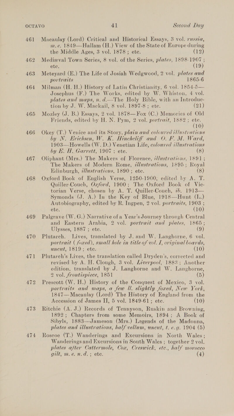 461 465 466 467 468 469 470 A471 473 Macaulay (Lord) Critical and Historical Essays, 3 vol. russia, m.e. 1849—Hallam (H.) View of the State of Europe during the Middle Ages, 3 vol. 1878; ete. (12) Medieval Town Series, 8 vol. of the Series, plates, 1898-1907 ; ete. (19) Meteyard (E.) The Life of Josiah Wedgwood, 2 vol. plates and portraits 1865-6 Milman (H. H.) History of Latin Christianity, 6 vol. 1854-5 Josephus (F.) The Works, edited by W. Whiston, 4 vol. plates and maps, n.d.—The Holy Bible, with an Introduce- Mozley (J. B.) Essays, 2 vol. 1878—Fox (C.) Memories of Old Friends, edited by H. N. Pym, 2 vol. portrait, 1882 ; a6) 10 Okey (T.) Venice and its Story, plain and coloured illustvations by N. Erichsen, W. K. Hinchelif and O. F. M. Ward, 1903—Howells (W. D.) Venetian Life, coloured iMustrations by EL. H. Garrett, 1907 ; ete. (8) Oliphant (Mrs.) The Makers of Florence, (/ustrations, 1891 ; The Makers of Modern Rome, ¢llustrations, 1895; Royal Edinburgh, @llustrations, 1890 ; ete. (8) Oxford Book of English Verse, 1250-1900, edited by A. T. Quiller-Couch, Ozford, 1900; The Oxford Book of Vic- torian Verse, chosen by A. T. Quiller-Couch, 7b. 1913— Symonds (J. A.) In the Key of Blue, 1918—Hunt (1..) Antobiography, edited by R. Ingpen, 2 vol. portrazts, 1903 ; ete. (10) Palgrave (W.G.) Narrative of a Year’s Journey through Central and Eastern Arabia, 2 vol. portratt and plates, 1865; Ulysses, 1887 ; ete. (9) Plutarch. Lives, translated by J. and W. Langhorne, 6 vol. portrait ( fowed), small hole in title of vol. I, original boards, uncut, 1819; ete. (10) Plutarch’s Lives, the translation called Dryden’s, corrected and revised by A. H. Clough, 3 vol. Liverpool, 1883; Another edition, translated by J. Langhorne and W. Langhorne, 2 vol. frontispiece, 1851 (5) portraits and maps, a few Ul. slightly fowed, New York, 1847— Macaulay (Lord) The History of England from the Accession of James II, 5 vol. 1849-61; etc. (10) Ritchie (A. J.) Records of Tennyson, Ruskin and Browning, 1892; Chapters from some Memoirs, 1894; A Book of Sibyls, 1883—Jameson (Mrs.) Legends of the Madonna, plates and illustrations, half vellum, uncut, t. e.g. 1904 (5) Roscoe (T.) Wanderings and Excursions in North Wales; Wanderings and Excursions in South Wales ; together 2 vol. plates after Cattermole, Coa, Creswick, etc., half morocco gilt, m.e.n.d.; ete. (4) 