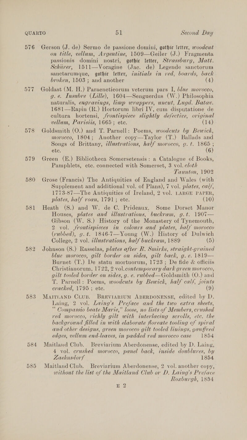 576 577 578 S19 580 581 583 584 585 on title, vellum, Argentine, 1509—Geiler (J.) Fragmenta passionis domini nostri, gothic letter, Strassburg, Matt. Schiirer, 1511—Voragine (Jac. de) Legende sanctorum sanctarumque, gothic letter, cnztdals in ved, boards, back broken, 1503 ; and another (4) Goldast (M. H.) Paraeneticorum veterum pars I, blue morocco, g. é. Insubre (Lille), 1604—Senguerdus (W.) Philosophia naturalis, engravings, limp wrappers, uncut, Lugd. Batav. 1681—Rapin (R.) Hortorum libri IV, cum disputatione de cultura hortensi, jrontispiece slightly defective, original vellum, Paristis, 1665; ete. (14) Goldsmith (O.) and T. Parnell: Poems, woodeuts by Bewick, morocco, 1804; Another copy—Taylor (T.) Ballads and Songs of Brittany, clustrations, half morocco, g. t. 1865 ; ete. (6) Green (E.) Bibliotheca Somersetensis: a Catalogue of Books, Pamphlets, ete. connected with Somerset, 3 vol. cloth Taunton, 1902 Grose (Francis) The Antiquities of England and Wales (with Supplement and additional vol. of Plans), 7 vol. plates, cal/, 1773-87—The Antiquities of Ireland, 2 vol. LARGE PAPER, plates, half roan, 1791; ete. (10) Heath (S.) and W. de C. Prideaux. Some Dorset Manor Houses, plates and illustrations, buckram, g.t. 1907— Gibson (W. S.) History of the Monastery of Tynemouth, 2 vol. jfrontispieces in colours and plates, half morocco (rubbed), g. t. 1846-7—Young (W.) History of Dulwich College, 2 vol. cllustrations, half buckram, 1889 (5) Johnson (S.) Rasselas, plates after R. Smirke, straight-grained blue morocco, gilt border on sides, gilt back, g. e. 1819— Burnet (T.) De statu mortuorum, 1723; De fide &amp; officiis Christianorum, 1722, 2 vol.contemporary dark green morocco, gilt tooled border on sides, g. e. rubbed—Goldsmith (O.) and T. Parnell: Poems, woodcuts by Bewick, half calf, joints cracked, 1795 ; ete. (9) MAITLAND Crus. BREVIARIUM ABERDONENSE, edited by D. Laing, 2 vol. Laing’s Preface and the two extra sheets, “ Compassio beate Marie,” loose, no lists of Members, crushed red morocco, richly gilt with interlacing scrolls, etc. the background filled in with elaborate floreate tooling of spiral and other designs, green morocco gilt tooled linings, gauffred edges, vellum end-leaves, in padded red morocco case = 1854. Maitland Club. Breviarium Aberdonense, edited by D. Laing, 4 vol. crushed morocco, panel back, inside doublures, by Laehnsdorf 1854 Maitland Club. Breviarium Aberdonense, 2 vol. another copy, without the list of the Maitland Club or D. Laing’s Preface | Roxburgh, 1854 E 2