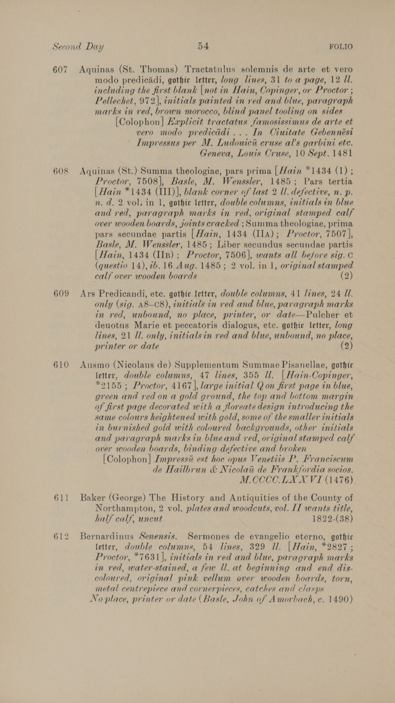 607 Aquinas (St. Thomas) Tractatulus solemnis de arte et vero modo predicadi, gothic letter, Jong lines, 31 to a page, 12 Ul. including the first blank |not in Hain, Copinger, or Proctor ; Pellechet, 972), initials painted in red and blue, paragraph marks in red, brown morocco, blind panel tooling on sides [Colophon] Haplicit tractatus famosissimus de arte et vero modo predicadi... In Ciuitate Gebennési ' Impressus per M. Ludowica cruse al’s garbini ete. Geneva, Louis Cruse, 10 Sept. 1481 608 Aquinas (St.) Summa theologiae, pars prima [Hain *1434 (1) ; Proctor, 7508], Basle, M. Wenssler, 1485; Pars tertia | Hain *1434 (III)], blank corner of last 2 Ul. defective, n. p. n. d. 2 vol. in 1, gothic letter, double columns, initials in blue and red, paragraph marks in red, original stamped calf over wooden boards, joints cracked ;Summa theologiae, prima pars secundae partis |Main, 1434 (Ila); Proctor, 7507 |, Basle, M. Wenssler, 1485; Liber secundus secundae partis | Hain, 1434 (IIs); Proctor, 7506], wants all before sig. c (questio 14), 76.16 Aug. 1485; 2 vol. in 1, original stamped calf over wooden boards (2) 609 Ars Predicandi, ete. gothic letter, double columns, 41 lines, 24 Ul. only (sig. A8—C8), inetials in red and blue, paragraph marks in red, unbound, no place, printer, or date—Pulcher et deuotus Marie et peccatoris dialogus, etc. gsthice letter, long lines, 21 Ul. only, initialsin red and blue, unbound, no place, printer or date (2) 610 Ausmo (Nicolaus de) Supplementum Summae Pisanellae, gothic (etter, double columns, 47 lines, 355 Ul. | Hain-Copinger, — *9155; Proctor, 4167], large initial Q on first page in blue, green and red on a gold ground, the top and bottom margin of first page decorated with a floreate design introducing the same colours heightened with gold, some of the smaller initials in burnished gold with coloured backgrounds, other initials and paragraph marks in blueand red, original stamped calf over wooden boards, binding defective and broken [Colophon] Jmpressii est hoe opus Venetiis P. Franciscum de Hailbrun &amp; Nicolau de Frankfordia socios. M COCCOLX XVI (1476) 611 Baker (George) The History and Antiquities of the County of Northampton, 2 vol. plates and woodcuts, vol. [IT wants title, half calf, uncut 1822-(38) 612 Bernardinus Senens?s. Sermones de evangelio eterno, gothic letter, double columns, 54 lines, 329 Ul. | Hain, *2827; Proctor, *7631], initials in red and blue, paragraph marks in red, water-stained, a few ll. at beginning and end dis- coloured, original pink vellum over wooden boards, torn, metal centrepiece and cornerpieces, catches and clasps No place, printer or date (Basle, John of Amorbach, c. 1490)