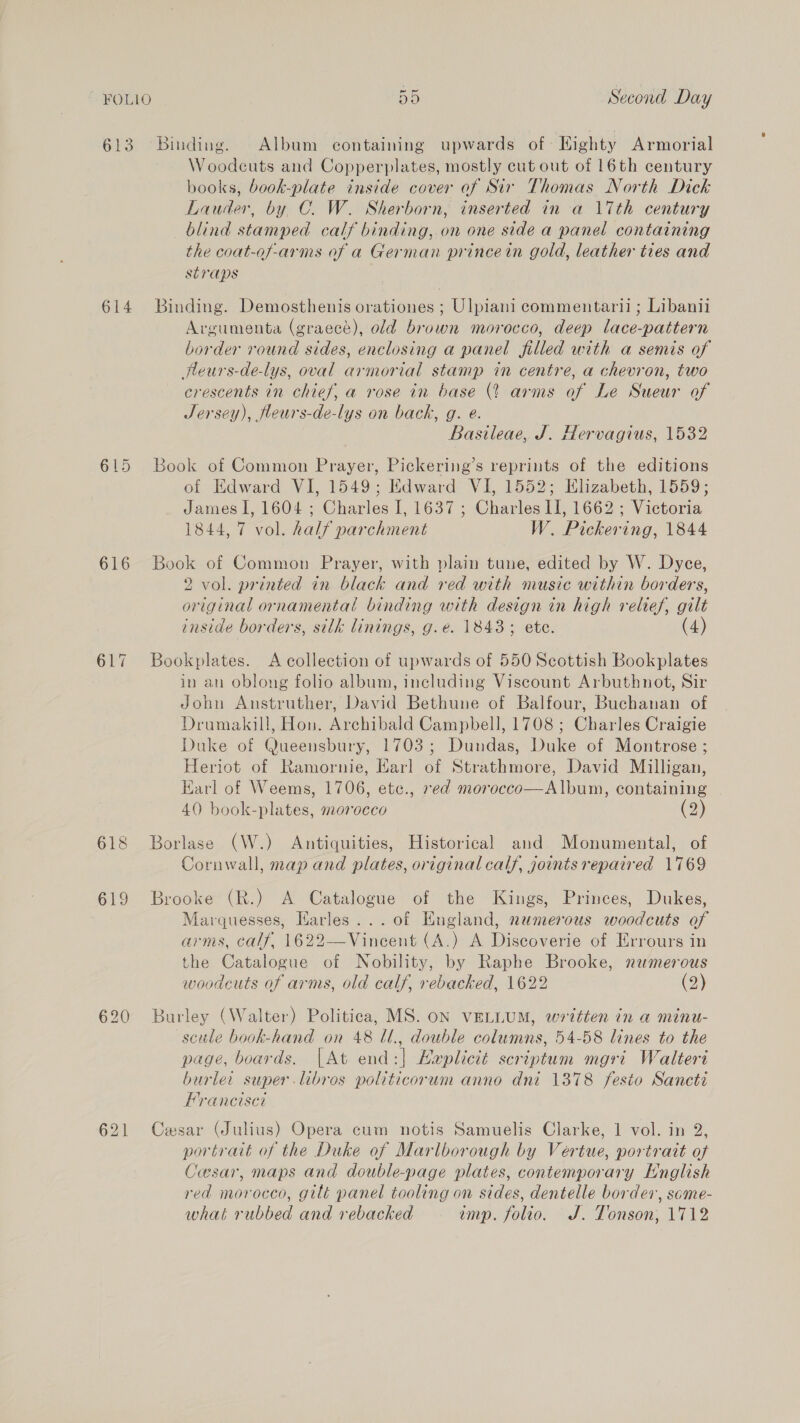 614 616 618 619 620 Woodcuts and Copperplates, mostly cut out of 16th century books, book-plate inside cover of Sir Thomas North Dick Lauder, by C. W. Sherborn, inserted in a 17th century blind stamped calf binding, on one side a panel containing the coat-of-arms of a German princein gold, leather ties and Straps Binding. Demosthenis orationes ; Ulpiani commentarii ; Libanii Argumenta (graecé), old brown morocco, deep lace-pattern border round sides, enclosing a panel filled with a semis of fleurs-de-lys, oval armorial stamp in centre, a chevron, two crescents in chief, a rose in base (2 arms of Le Sueur of Jersey), fleurs-de-lys on back, g. eé. Basileae, J. Hervagius, 1532 Book of Common Prayer, Pickering’s reprints of the editions of Edward VI, 1549; Edward VI, 1552; Elizabeth, 1559; James I, 1604 ; Charles I, 1637; Charles II, 1662 ; Victoria 1844, 7 vol. half parchment W. Pickering, 1844 Book of Common Prayer, with plain tune, edited by W. Dyce, 2 vol. printed in black and red with music within borders, original ornamental binding with design in high relief, gilt inside borders, silk linings, g.e. 1843; ete. (4) Bookplates. A collection of upwards of 550 Scottish Bookplates in an oblong folio album, including Viscount Arbuthnot, Sir John Anstruther, David Bethune of Balfour, Buchanan of Drumakill, Hon. Archibald Campbell, 1708 ; Charles Craigie Duke of Queensbury, 1703; Dundas, Duke of Montrose ; Heriot of Ramornie, Harl of Strathmore, David Milligan, Earl of Weems, 1706, ete., red morocco—Album, containing 40 book-plates, morocco (2) Borlase (W.) Antiquities, Historical and Monumental, of Cornwall, map and plates, original calf, joints repaired 1769 Brooke (R.) A Catalogue of the Kings, Princes, Dukes, Marquesses, Harles... of England, numerous woodcuts of arms, calf, 1622—Vincent (A.) A Discoverie of Errours in the Catalogue of Nobility, by Raphe Brooke, nzmerous woodcuts of arms, old calf, rebacked, 1622 (2) Burley (Walter) Politica, MS. oN VELLUM, written in a minu- scule book-hand on 48 Ul., double columns, 54-58 lines to the page, boards. |At end:| Haplictt scriptum mgri Walteri burler super libros politicorum anno dni 1378 festo Sancti Franciset Cesar (Julius) Opera cum notis Samuelis Clarke, 1 vol. in 2, portrait of the Duke of Marlborough by Vertue, portrait of Cesar, maps and double-page plates, contemporary English red morocco, gilt panel tooling on sides, dentelle border, some- what rubbed and rebacked imp. folio. J. Tonson; 1712