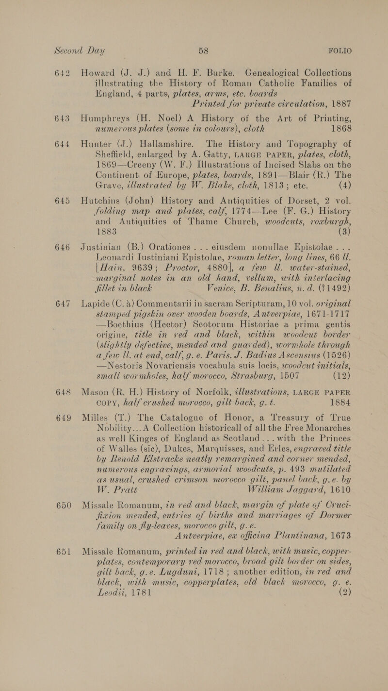 bo 64 645 644 646 647 650 Howard (J. J.) and H. F. Burke. Genealogical Collections illustrating the History of Roman Catholic Families of England, 4 parts, plates, arms, etc. boards Printed Jor private circulation, 1887 Humphreys (H. Noel) A History of the Art of Printing, numerous plates (some in colours), cloth 1868 Hunter (J.) Hallamshire. The History and Topography of Sheftield, enlarged by A. Gatty, LARGE PAPER, plates, cloth, 1869—Creeny (W. IF.) Illustrations of Incised Slabs on the Continent of Europe, plates, boards, 1891—Blair (R.) The Grave, illustrated by W. Blake, cloth, 1813; ete. (4) Hutchins (John) History and Antiquities of Dorset, 2 vol. folding map and plates, calf, 1774—-Lee (F. G.) History and Antiquities of Thame Church, woodcuts, roaburgh, 1883 (3) Justinian (B.) Orationes...eiusdem nonullae Hpistolae. .. Leonardi Lustiniani Epistolae, soman letter, long lines, 66 U1. [Hain, 9639; Proctor, 4880], a few Ul. water-stained, marginal notes in an old hand, vellum, with interlacing fillet in black Venice, B. Benalius, n.d. (11492) Lapide (C. 4) Commentarii in sacram Scripturam, 10 vol. original stamped pigskin over wooden boards, Antverpiae, 1671-1717 —Boethius (Hector) Scotorum Historiae a prima gentis origine, ttle in red and black, within woodcut border (slightly defective, mended and guarded), wormhole through a few ll. at end, calf, g. e. Paris. J. Badius Ascensius (1526) —Nestoris Novariensis vocabula suis locis, woodcut initials, small wormholes, half morocco, Strasburg, 1507 (12) Mason (R. H.) History of Norfolk, dllustrations, LARGE PAPER copy, half crushed mvurocco, gilt back, g. t. 1884 Milles (T.) The Catalogue of Honor, a Treasury of True Nobility... A Collection historical] of all the Free Monarches as well Kinges of Hngland as Scotland... with the Princes of Walles (sic), Dukes, Marquisses, and Erles, engraved title by Renold Klstracke neatly remargined and corner mended, nunerous engravings, armorial woodcuts, p. 493 mutilated as usual, crushed crimson morocco gilt, panel back, g.e. by W. Pratt Wilham Jaggard, 1610 Missale Romanum, 72 red and black, margin of plate of Cruci- jfivion mended, entries of births and marriages of Dormer family on fly-leaves, morocco gilt, g. e. Antverpiae, ex officina Plantinana, 1673 Missale Romanum, printed in red and black, with music, copper- plates, contemporary red morocco, broad gilt border on sides, gilt back, g.e. Lugduni, 1718; another edition, ¢z red and black, with music, copperplates, old black morocco, g. e. Leodii, 1781 (2)