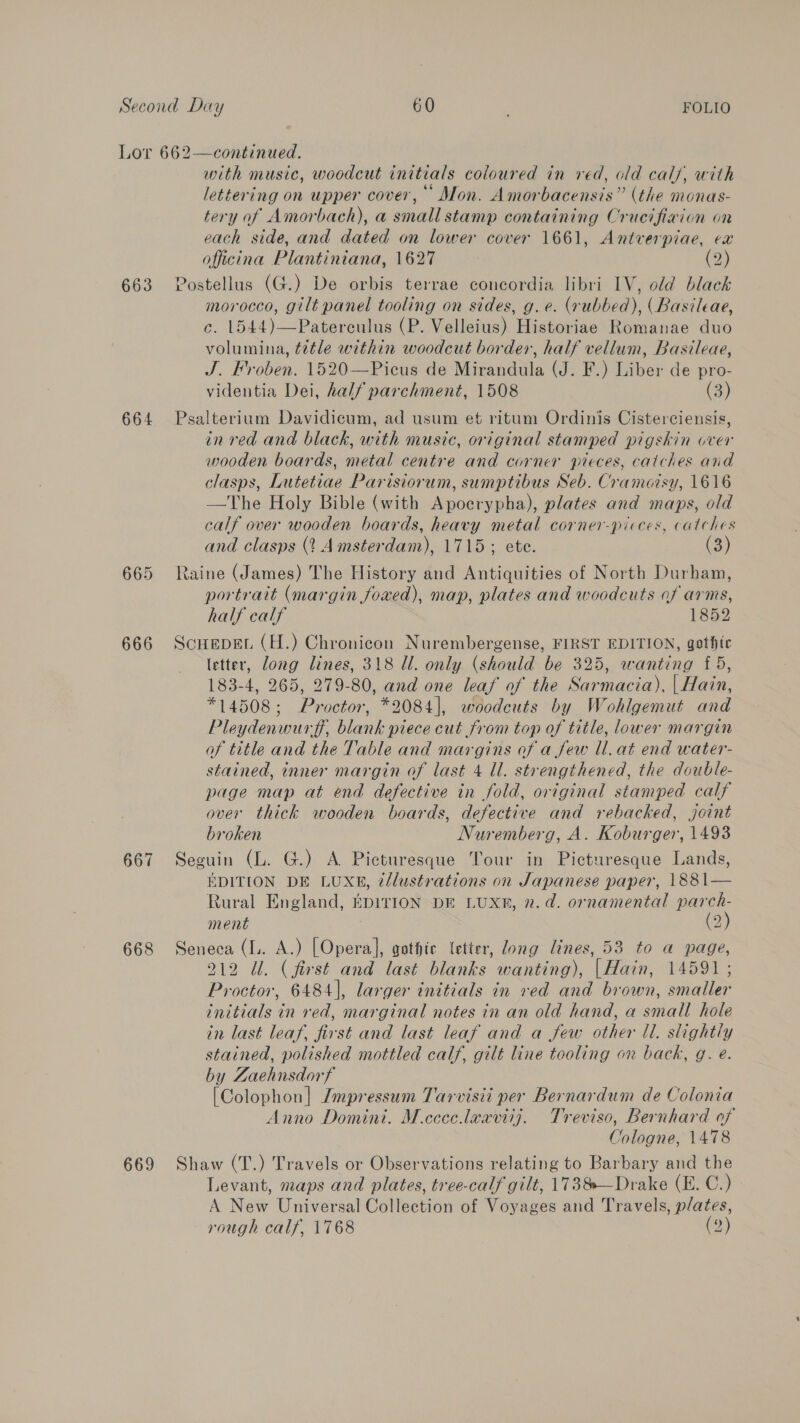 Lor 662—continued. with music, woodcut initials coloured in red, old calf, with lettering on upper cover, Mon. Amorbacensis” (the monas- tery of Amorbach), a small stamp containing Crucifiaion on each side, and dated on lower cover 1661, Antverpiae, ex officina Plantiniana, 1627 (2) 663 Postellus (G.) De orbis terrae concordia libri IV, old black morocco, gilt panel tooling on sides, g. e. (rubbed), (Basileae, c. 1544)—Paterculus (P. Velleius) Historiae Romanae duo volumina, t7tle within woodcut border, half vellum, Basileae, J, Froben. 1520—Picus de Mirandite tJ Be) Biber de pro- videntia Dei, half parchment, 1508 (3) 664 Psalterium Davidicum, ad usum et ritum Ordinis Cisterciensis, in red and black, with music, original stamped pigskin over wooden boards, metal centre and corner pieces, catches and clasps, Lutetiae Parisiorum, sumptibus Seb. Cramoisy, 1616 —The Holy Bible (with Apocrypha), plates and maps, old calf over wooden boards, heavy metal corner-picces, catches and clasps (1 Amsterdam), 1715; ete. (3) 665 Raine (James) The History and Antiquities of North Durham, portrait (margin foved), map, plates and woodcuts of arms, half calf 1852 666 Scuepet (H.) Chronicon Nurembergense, FIRST EDITION, gothic letter, Ae lines, 318 Ul. only (should be 325, wanting £5, 183-4, 2 279-80, and one leaf of the Sarmacia), | Hain, eek J octor, *2084], woodcuts by Wohlgemut and Pleydenwurff blanih piecd cut from top of title, lower margin of title and the Table and margins of a few Ul. at end water- stained, inner margin of last 4 Ul. strengthened, the double- page map at end defective in fold, original stamped calf over thick wooden boards, defective and rebacked, joint broken Nuremberg, A. Koburger, 1493 667 Seguin (L. G.) A Picturesque Tour in Picturesque Lands, EDITION DE LUXE, @/lustrations on Japanese paper, 1881— Rural England, EDITION DE LUX®, 2. da. ornamental parch- ment C2) 668 Seneca (lL. A.) [Opera], gothic letter, Zong lines, 53 to a page, 212 Ul. (first and last blanks wanting), |Hain, 14591; Proctor, 6484], larger initials in ved and brown, smaller initials in red, marginal notes in an old hand, a small hole in last leaf, first and last leaf and a few other ll. slightly stained, polished mottled calf, gilt line tooling on back, g. e. by Zaehnsdorf [Colophon] Impressum Tarvisit per Bernardum de Colonia Anno Domini. M.ceceleaviij. Treviso, Bernhard of Cologne, 1478 669 Shaw (T.) Travels or Observations relating to Barbary and the Levant, maps and plates, tree-calf gilt, 1738—Drake (E. C.) A. New Universal Collection of Voyages and Travels, plates, rough calf, 1768 (2)