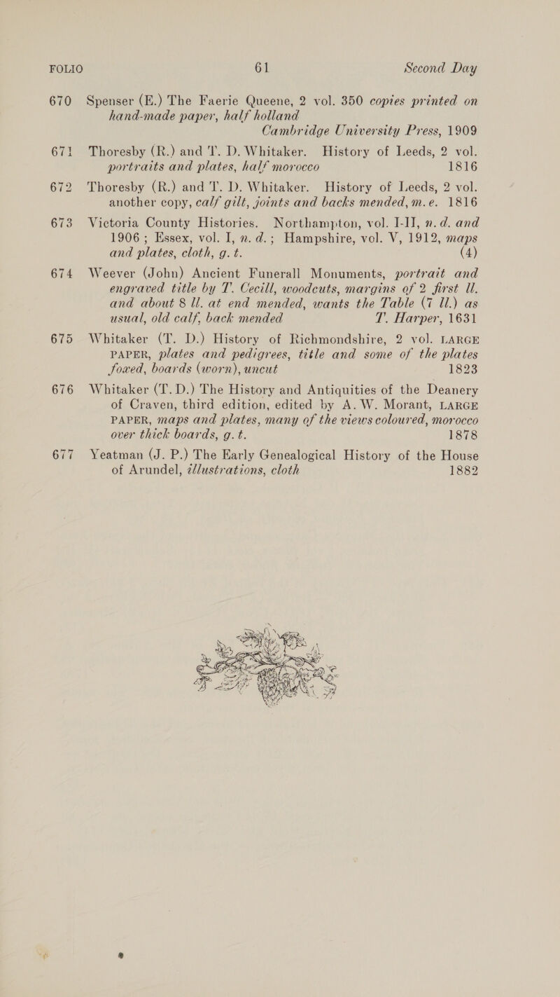 670 Spenser (E.) The Faerie Queene, 2 vol. 350 copies printed on hand-made paper, half holland Cambridge University Press, 1909 671 Thoresby (R.) and T. D. Whitaker. History of Leeds, 2 vol. portraits and plates, half morocco 1816 672 Thoresby (R.) and T. D. Whitaker. History of Leeds, 2 vol. another copy, calf gilt, joints and backs mended, m.e. 1816 673 Victoria County Histories. Northampton, vol. I-IJ, n.d. and 1906 ; Essex, vol. I, 2. d.; Hampshire, vel. V, 1912, maps and plates, cloth, g. t. (4) 674 Weever (John) Ancient Funerall Monuments, portrait and engraved title by T. Cecill, woodcuts, margins of 2 first U. and about 8 ll. at end mended, wants the Table (7 Ul.) as usual, old calf, back mended T. Harper, 1631 675 Whitaker (T. D.) History of Richmondshire, 2 vol. LARGE PAPER, plates and pedigrees, title and some of the plates foaed, boards (worn), uncut 1823 676 Whitaker (T.D.) The History and Antiquities of the Deanery of Craven, third edition, edited by A. W. Morant, LARGE PAPER, maps and plates, many of the views coloured, morocco over thick boards, g. t. 1878 677 Yeatman (J. P.) The Early Genealogical History of the House of Arundel, z/dustrations, cloth 1882 