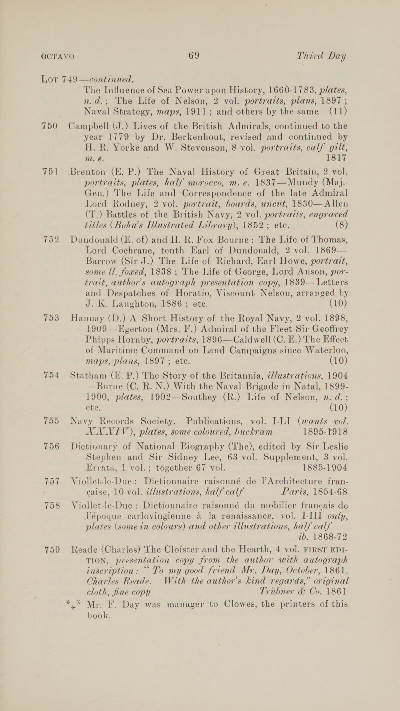 7151 152 153 154 759 The Influence of Sea Power upon History, 1660-1783, plates, n.d.; The Life of Nelson, 2 vol. portraits, plans, 1897 ; Naval Strategy, maps, 1911; and others by the same (11) Campbell (J.) Lives of the British Admirals, continued to the year 1779 by Dr. Berkenhout, revised and continued by H. R. Yorke and W. Stevenson, 8 vol. portraits, calf gilt, mM. @. | 1817 Brenton (E. P.) The Naval History of Great Britain, 2 vol. portraits, plates, half morocco, m. e. 1837—Mundy (Maj.- Gen.) The Life and Correspondence of the late Admiral Lord Rodney, 2 vol. portrait, boards, uncut, 1830—Allen (T.) Battles of the British Navy, 2 vol. portraits, engraved titles (Bohn’s Illustrated Library), 1852; ete. (8) Dundonald (E. of) and H. R. Fox Bourne: The Life of Thomas, Lord Cochrane, tenth Karl of Dundonald, 2 vol. 1869-— Barrow (Sir J.) The Life of Richard, Earl Howe, portrait, some ll. fowed, 1838 ; The Life of George, Lord Anson, por- trait, authors autograph presentation copy, 1839—Letters and Despatches of Horatio, Viscount Nelson, arranged by J. K. Laughton, 1886 ; ete. (10) Hannay (D.) A Short History of the Royal Navy, 2 vol. 1898, 1909—Egerton (Mrs. IF.) Admiral of the Fleet Sir Geoffrey Phipps Hornby, portraits, 1896—Caldwell (C. E.) The Effect of Maritime Command on Land Campaigns since Waterloo, maps, plans, 1897 ; ete. (10) Statham (E. P.) The Story of the Britannia, ¢l/ustrations, 1904 —Burne (C. R. N.) With the Naval Brigade in Natal, 1899- 1900, plates, 1902—Southey (R.) Life of Nelson, x. d.;  etc. (10) Navy Records Society. Publications, vol. I-LI (wants vol. XXXIV), plates, some coloured, buckram 1895-F918 Dictionary of National Biography (The), edited by Sir Leslie Stephen and Sir Sidney Lee, 63 vol. Supplement, 3 vol. Errata, 1 vol.; together 67 vol. 1885-1904 Viollet-le-Duc: Dietionnaire raisonné de lV Architecture fran- caise, 10 vol. wlustrations, half calf Paris, 1854-68 Viollet-le-Due: Dictionnaire raisonné du mobilier francais de V’époque carlovingienne &amp; la renaissance, vol. I-III only, plates (somein colours) and other illustrations, half calf ib. 1868-72 Reade (Charles) The Cloister and the Hearth, 4 vol. FIRST EDI- TION, presentation copy from the author with autograph inscription: “To my good friend Mr. Day; October, 1861. Charles Reade. With the author’s kind regards,” original cloth, fine copy Triibner &amp; Co. 1861 y* Mr. F. Day was manager to Clowes, the printers of this book.