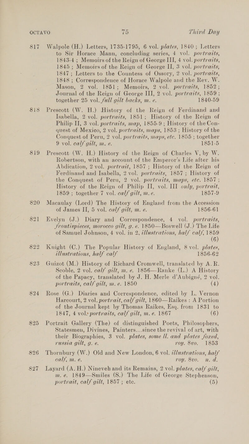 817 818 819 826 827 Walpole (H.) Letters, 1735-1795, 6 vol. plates, 1840; Letters to Sir Horace Mann, concluding series, 4 vol. portraits, 1843-4 ; Memoirs of the Reign of George III, 4 vol. portraits, 1845 ; Memoirs of the Reign of George II, 3 vol. portraits, 1847; Letters to the Countess of Ossory, 2 vol. portratts, 1848 ; Correspondence of Horace Walpole and the Rev. W. Mason, 2 vol. 1851; Memoirs, 2 vol. portraits, 1852; Journal of the Reign of George III, 2 vol. portraits, 1859 ; together 25 vol. fudl gilt backs, m. e. 1840-59 Prescott (W. H.) History of the Reign of Ferdinand and Isabella, 2 vol. portraits, 1851; History of the Reign of Philip II, 3 vol. portrazts, map, 1855-9 ; History of the Con- quest of Mexico, 2 vol. portraits, maps, 1853 ; History of the Conquest of Peru, 2 vol. portraits, maps, etc. 1855 ; together 9 vol. calf gilt, m. e. 1851-5 Prescott (W. H.) History of the Reign of Charles V, by W. Robertson, with an account of the Emperor’s Life after his Abdication, 2 vol. portrait, 1857 ; History of the Reign of Ferdinand and Isabella, 2 vol. portraits, 1857 ; History of the Conquest of Peru, 2 vol. portraits, maps, etc. 1857; History of the Reign of Philip II, vol. II only, portract, 1859 ; together 7 vol. calf gilt, m.e. 1857-9 Macaulay (Lord) The History of England from the Accession of James II, 5 vol. calf gilt, m. e. 1856-61 Evelyn (J.) Diary and Correspondence, 4 vol. portraits, Jrontispieces, morocco gilt, g. e. 1850—Boswell (J.) The Life of Samuel Johnson, 4 vol. in 2, ¢llustrations, half calf, 1859 (6) Knight (C.) The Popular History of England, 8 vol. plates, tllustrations, half calf 1856-62 Guizot (M.) History of Richard Cromwell, translated by A. R. Scoble, 2 vol. calf gilt, m. e. 1856—Ranke (L.) A History of the Papacy, translated by J. H. Merle d’Aubigné, 2 vol. portraits, calf gilt, m. e. 1850 (4) Rose (G.) Diaries and Correspondence, edited by L. Vernon Harcourt, 2 vol. portrait, calf gilt, 1860— Raikes : A Portion of the Journal kept by Thomas Raikes, Esq. from 1831 to 1847, 4 vols portratts, calf gilt, m. e. 1867 (6) Portrait Gallery (The) of distinguished Poets, Philosophers, Statesmen, Divines, Painters...since the revival of art, with their Biographies, 3 vol. plates, some ll. and plates foved, russia gilt, g. é. roy. 8vo. 1853 Thornbury (W.) Old and New London, 6 vol. ¢llustrations, half calf, m. e. roy. 8vo. n.d. Layard (A. H.) Nineveh and its Remains, 2 vol. plates, calf gilt, m. e. 1849—Smiles (S.) The Life of George Stephenson,