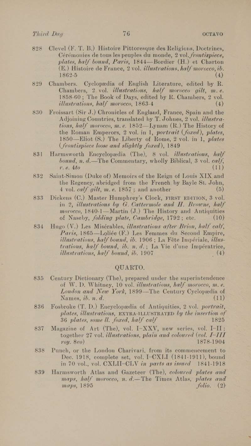 828 830 831 834 836 837 838 839 Clevel (I. T. B.) Histoire Pittoresque des Religions, Doctrines, Cérémonies de tous les peuples du monde, 2 vol. frontispiece, plates, half bound, Paris, 1844—Bordier (H.) et Charton (i.) Histoire de France, 2 vol. illustrations, half morocco, ib. 1862-5 (4) Chambers. Cyclopedia of English Literature, edited by R. Chambers, 2 vol. dllustrations, half morocco gilt, m. e. 1858-60; ‘The Book of Days, edited by Kk. Chambers, 2 vol. illustrations, half morocco, 1863-4 (4) Froissart (Sir J.) Chronicles of England, France, Spain and the Adjoining Countries, translated by T. Johnes, 2 vol. ¢llustra- tions, half morocco, m. e. 1852—Lynam (R.) The History of the Roman Emperors, 2 vol. in 1, portrait (fowed), plates, 1850—Eliot (S.) The Liberty of Rome, 2 vol. in 1, plates ( frontispiece loose and slightly fored), 1849 Harmsworth Encyclopedia (The), 8 vol. illustrations, half bound, n. d.—The Commentary, wholly Biblical, 3 vol. calf, r.e. 4to (113) Saint-Simon (Duke of) Memoirs of the Reign of Louis XIX and the Regency, abridged from the French by Bayle St. John, 4 vol. calf gilt, m.e. 1857 ; and another (5) Dickens (C.) Master Humphrey’s Clock, FIRST EDITION, 3 vol. in 2, illustrations by G. Cattermole and H. Browne, half morocco, 1840-1—Martin (J.) The History and Antiquities of Naseby, folding plate, Cambridge, 1792; ete. (10) Hugo (V.) Les Misérables, ¢llustrations after Brion, half calf, Paris, 1865—Loliée (F.) Les Femmes du Second Empire, illustrations, half bound, ib. 1906; La Féte Impériale, zllus- trations, half bound, ib. n. d.; La Vie dune Impératrice, tllustvations, half bound, ib. 1907 (4) QUARTO. Century Dictionary (The), prepared under the superintendence of W. D. Whitney, 10 vol. ¢dlustrations, half morocco, m. e. London and New York, 1899—The Century Cyclopedia of Names, 7b. n. d. (11) Fosbroke (TI. D.) Encyclopedia of Antiquities, 2 vol. portrait, plates, tllustrations, EXTRA-ILLUSTRATED by the insertion of 36 plates, some Ul. fowed, half calf 1825 Magazine of Art (The), vol. I-XXV, new series, vol. I-II; together 27 vol. ¢llustrations, plain and coloured (vol. I-LIT roy. 8vo) 1878-1904 Punch, or the London Charivari, from its commencement to Dec. 1918, complete set, vol. I-CXLI (1841-1911), bound in 70 vol., vol. CXLII-CLV in parts as issued 1841-1918 Harmsworth Atlas and Gazeteer (The), coloured plates and maps, half morocco, n. d.—The Times Atlas, plates and maps, 1895 folio. (2)