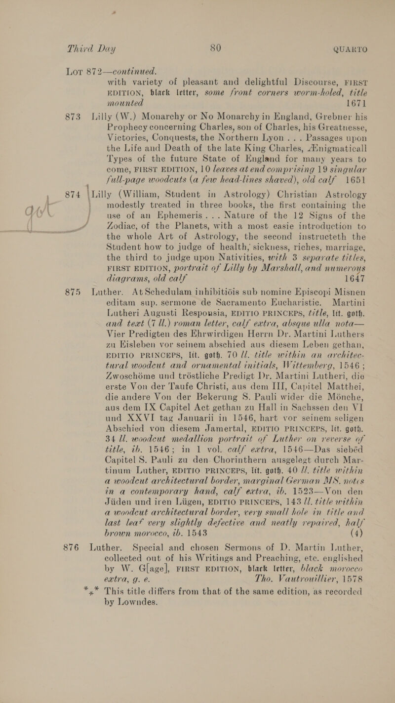 me esghy Lor 872—continued. with variety of pleasant and delightful Discourse, FIRST EDITION, black letter, some front corners worm-holed, title mounted 1671 873 Lilly (W.) Monarchy or No Monarchy in England, Grebner his Prophecy concerning Charles, son of Charles, his Greatnesse, Victories, Conquests, the Northern Lyon... Passages upon the Life aud Death of the late King Chantaw. /Enigmaticall Types of the future State of England for many years to come, FIRST EDITION, 10 leaves at end comprising 19 singular full-page woodcuts e few head-lines shaved), old calf 1651 874 \Lilly (William, Student in Astrology) Christian Astrology modestly treated in three books, the first containing the use of an KEphemeris . a ae of the 12 Signs of the Zodiac, of the Planets, with a most easie introduction to the whole Art of Astrology, the second instructeth the Student how to judge of health, sickness, riches, marriage, the third to judge upon Nativities, with 3 separate titles, FIRST EDITION, portrait of Lilly by Mak shall, and numeroys diagrams, old Cait 1647 875 Luther. AtSchedulam inhibitidis sub nomine Episcopi Misnen editam sup. sermone de Sacramento Eucharistic. Martini Lutheri Augusti Responsia, EDITIO PRINCEPS, ¢7tle, Vit. goth. and text (7 Ul.) roman letter, calf extra, absque ulla nota— Vier Predigten des Ehrwirdigen Herrn Dr. Martini Luthers - zu Hisleben vor seinem abschied aus diesem Leben gethan, EDITIO PRINCEPS, Itt. goth. 70 Zl. title within an architec- tural woodcut and ornamental initials, Wittemberg, 1546 ; Zwoschome und tréstliche Predigt Dr. Martini Lutheri, die erste Von der Taufe Christi, aus dem III, Capitel Mafenei, die andere Von der Bokerune S. Pauli riter die Ménche, aus dem IX Capitel Act gethan zu Hall in Sachssen den VI und XXVI tag Januarii in 1546, hart vor seinem seligen Abschied von diesem Jamertal, EDITIO PRINCEPS, [tt. got#. 34 Il. woodcut medallion portrait of Luther on reverse of title, tb. 1546; in 1 vol calf extra, 1546—Das siebéd Capitel S. Pauli zu den-Chorinthern ausgelegt durch Mar- tinum Luther, EDITIO PRINCEPS, lit. goth. 40 Z/. title within a woodcut architectural border, marginal German MNS. notes in a contemporary hand, calf extra, ib. 1523—Von den Jiiden und iren Liigen, EDITIO PRINCEPS, 143 JJ. title within a woodcut architectural border, very small hole in title and last leaf very slightly defective and neatly repaired, half brown morocco, tb. 1543 (4) 876 Luther. Special and chosen Sermons of D. Martin Luther, collected out of his Writings and Preaching, etc. englished by W. Glage], FiIrsT EDITION, black letter, black morocco extra, g. é. Tho. Vautrourllier, 1578 *,* This title differs from that of the same edition, as recorded by Lowndes.