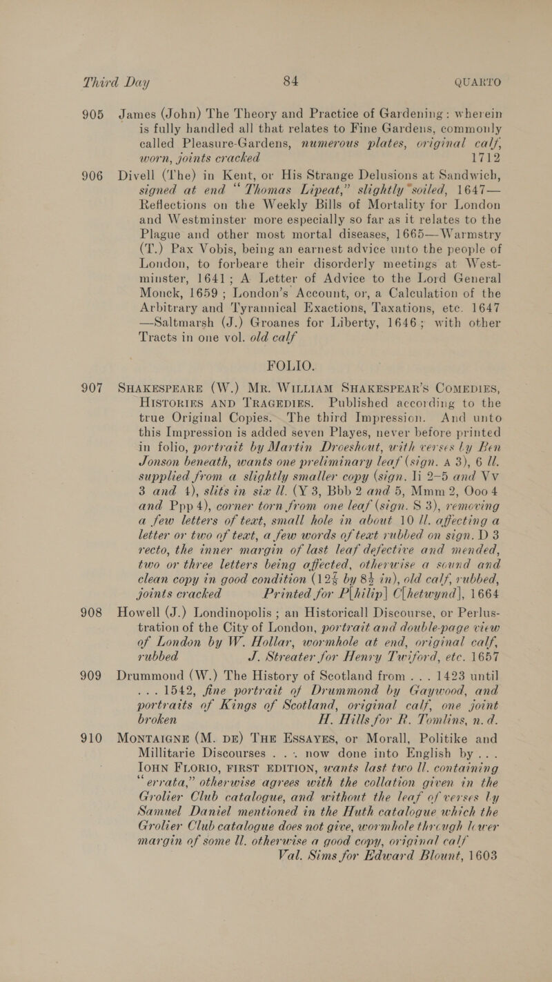 905 James (John) The Theory and Practice of Gardening: wherein is fully handled all that relates to Fine Gardens, commonly called Pleasure-Gardens, numerous plates, original calf, worn, joints cracked 1712 906 Divell (lhe) in Kent, or His Strange Delusions at Sandwich, signed at end “ Thomas Lipeat,” slightly “soiled, 1647— Reflections on the Weekly Bills of Mortality for London and Westminster more especially so far as it relates to the Plague and other most mortal diseases, 1665— Warmstry (T.) Pax Vobis, being an earnest advice unto the people of London, to forbeare their disorderly meetings at West- minster, 1641; A Letter of Advice to the Lord General Monck, 1659 ; London’s Account, or, a Calculation of the Arbitrary and Tyrannical Exactions, Taxations, etc. 1647 —Saltmarsh (J.) Groanes for Liberty, 1646; with other Tracts in one vol. old calf FOLIO. 907 SHAKESPEARE (W.) Mr. WILLIAM SHAKESPEAR’S COMEDIES, HISTORIES AND TRAGEDIES. Published according to the true Original Copies... The third Impression. And unto this Impression is added seven Playes, never before printed in folio, portrait by Martin Droeshout, with verses Ly Ben Jonson beneath, wants one preliminary leaf (sign. A 3), 6 U. supplied from a slightly smaller copy (sign. li 2-5 and Vv 3 and 4), slits in sia U. (Y 3, Bbb 2 and 5, Mmm 2, Ooo 4 and Ppp 4), corner torn from one leaf (sign. S 3), removing a few letters of text, small hole in about 10 Il. affecting a letter or two of text, a few words of text rubbed on sign. D 3 recto, the inner margin of last leaf defective and mended, two or three letters being affected, otherwise a scund and clean copy in good condition (12% by 84 in), old calf, rubbed, joints cracked Printed for Plihilip| Clhetwynd], 1664 908 Howell (J.) Londinopolis ; an Historicall Discourse, or Perlus- tration of the City of London, portrait and double-page view of London by W. Hollar, wormhole at end, original calf, rubbed J. Streater for Henry Twiford, etc. 1657 909 Drummond (W.) The History of Scotland from... 1423 until ... 1542, fine portrait of Drummond by Gaywood, and portraits of Kings of Scotland, original calf, one joint broken HA. Hills for R. Tomlins, n.d. 910 MonTAIGNE (M. p&amp;) THE EssAyes, or Morall, Politike and Millitarie Discourses . .. now done into English by... IOHN FLORIO, FIRST EDITION, wants last two Il. containing “errata,” otherwise agrees with the collation given in the Grolier Club catalogue, and without the leaf of verses Ly Samuel Daniel mentioned in the Huth catalogue which the Grolier Club catalogue does not give, wormhole thrcugh lower margin of some ll. otherwise a good copy, original calf Val. Sims for Edward Blount, 1603