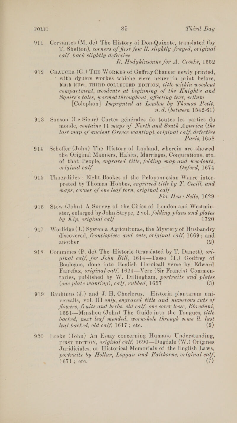 911 Cervantes (M. de) The History of Don-Quixote, translated (by T. Shelton), corners of first few Ul. slightly frayed, original calf, back slightly defective R. Hodgkinsonne for A. Crooke, 1652 912 CHAuCER (G.) THE WorKES of Geffray Chaucer newly printed, ‘ with dyuers workes whiche were neuer in print before, black letter, THIRD COLLECTED EDITION, title within woodcut compartment, woodcuts at beginning of the Knight’s and Squire's tales, wormed throughout, affecting teat, vellum [Colophon] Imprynted at London by Thomas Petit, | n.d. (between 1542-61) 913 Sanson (Le Sieur) Cartes générales de toutes les parties du monde, contains 11 maps of North and South America (the last map of ancient Greece wanting), original calf, defective Paris, 1658 914 Scheffer (John) The History of Lapland, wherein are shewed the Original Manners, Habits, Marriages, Conjurations, ete. of that People, engraved title, folding map and woodcuts, original calf — Oxford, 1674 915 Thucydides: Hight Bookes of the Peloponnesian Warre inter- preted by Thomas Hobbes, engraved title by T. Cecill, and maps, corner of one leaf torn, original calf For Hen: Seile, 1629 916 Stow (John) A Survey of the Cities of London and Westmin- ster, enlarged by John Strype, 2 vol. folding plans and plates by Kip, original calf 1720 917 Worlidge(J.) Systema Agriculturae, the Mystery of Husbandry discovered, frontispiece and cuts, original calf, 1669; and another (2) 918 Commines (P. de) The Historie (translated by T. Danett), o77i- ginal calf, for John Bill, 1614—Tasso (T.) Godfrey of Boulogne, done into English Heroicall verse by Edward Fairefax, original calf, 1624—Vere (Sir Francis) Commen- taries, published by W. Dillingham, portraits and plates (one plate wanting), calf, rubbed, 1657 (3) 919 Bauhinus (J.) and J. H. Cherlerus. Historia plantarum uni- versalis, vol. III only, engraved title and numerous cuts of flowers, fruits and herbs, old calf, one cover loose, Hbroduni, 1651—Minsheu (John) The Guide into the Tongues, ¢zéle backed, nevt leaf mended, worm-hole through some Ul. last leaf backed, old calf, 1617; ete. (9) 920 Locke (John) An Essay concerning Humane Understanding, FIRST EDITION, original calf, 1690—Dugdale (W.) Origines Juridiciales, or Historical Memorials of the English Laws, portraits by Hollar, Loggan and Faithorne, ortginal calf, 1671 ; ete. (7)