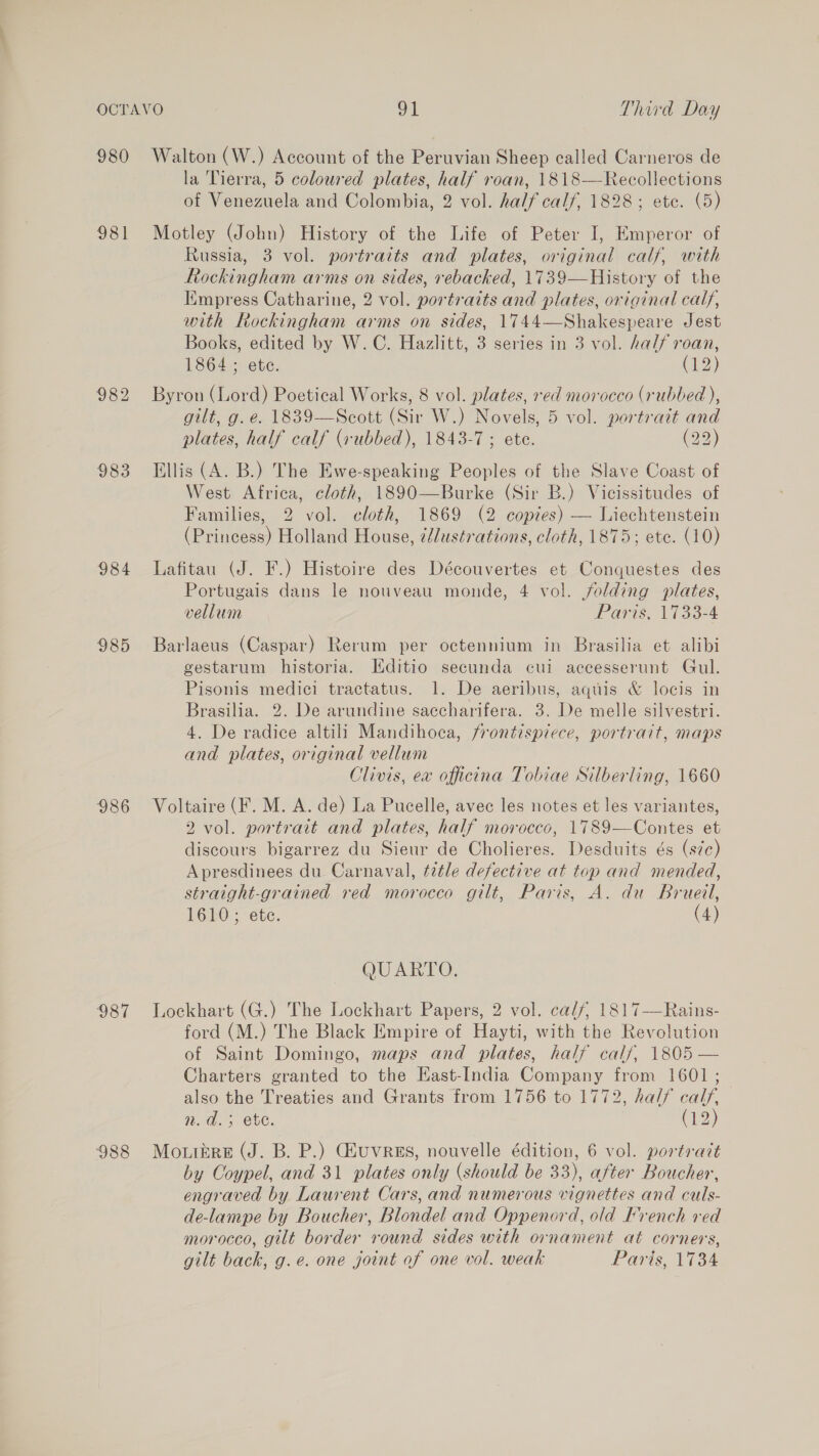 981 983 984 985 986 987 988 la Tierra, 5 coloured plates, half roan, 1818—-Recollections of Venezuela and Colombia, 2 vol. half calf, 1828; ete. (5) Motley (John) History of the Life of Peter I, Emperor of Russia, 3 vol. portraits and plates, original calf, with Rockingham arms on sides, rebacked, 1739—History of the Empress Catharine, 2 vol. portraits and plates, original calf, with Rockingham arms on sides, 1744—Shakespeare Jest Books, edited by W. C. Hazlitt, 3 series in 3 vol. half roan, 1864 ; ete. (2) Byron (Lord) Poetical Works, 8 vol. plates, red morocco (rubbed ), gilt, g. e. 1839—Scott (Sir W.) Novels, 5 vol. portrait and plates, half calf (rubbed), 1843-7 ; ete. (22) Ellis (A. B.) The Ewe-speaking Peoples of the Slave Coast of West Africa, cloth, 1890—Burke (Sir B.) Vicissitudes of Families, 2 vol. cloth, 1869 (2 copies) — Liechtenstein (Princess) Holland House, 2l/ustr-ations, cloth, 1875; ete. (10) Lafitau (J. F.) Histoire des Découvertes et Conquestes des Portugais dans le nouveau monde, 4 vol. folding plates, vellum Paris, 1733-4 Barlaeus (Caspar) Rerum per octennium in Brasilia et alibi gestarum historia. Hditio secunda cui accesserunt Gul. Pisonis medici tractatus. 1. De aeribus, aquis &amp; locis in Brasilia. 2. De arundine saccharifera. 3. De melle silvestri. 4. De radice altili Mandihoca, frontispiece, portrait, maps and plates, original vellum Clivis, ex officina Tobiae Silberling, 1660 Voltaire (F. M. A. de) La Pucelle, avec les notes et les variantes, 2 vol. portrait and plates, half morocco, 1789—Contes et discours bigarrez du Sieur de Cholieres. Desduits és (s7c) Apresdinees du Carnaval, tetle defective at top and mended, straight-grained red morocco gilt, Paris, A. du Brueil, 1610; ete. (4) QUARTO. Lockhart (G.) The Lockhart Papers, 2 vol. calf, 1817—Rains- ford (M.) The Black Empire of Hayti, with the Revolution of Saint Domingo, maps and plates, half calf, 1805 — Charters granted to the East-India Company from 1601 ; also the Treaties and Grants from 1756 to 1772, half calf, W. Os ete. (12) Mouibre (J. B. P.) GluvRES, nouvelle édition, 6 vol. portract by Coypel, and 31 plates only (should be 33), after Boucher, engraved by Laurent Cars, and numerous vignettes and culs- de-lampe by Boucher, Blondel and Oppenord, old French ved morocco, gilt border round sides with ornament at corners, gilt back, g.e. one joint of one vol. weak Paris, 1734