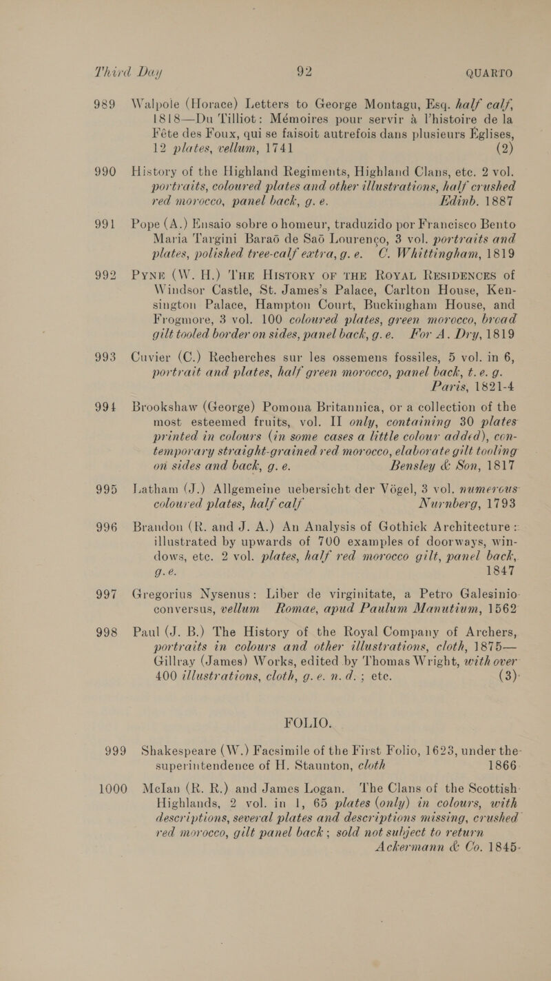 989 Walpole (Horace) Letters to George Montagu, Esq. half calf, 1818—Du Tilliot: Mémoires pour servir &amp; lhistoire de la Féte des Foux, qui se faisoit autrefois dans plusieurs Eglises, 12 plates, vellum, 1741 (2) 990 History of the Highland Regiments, Highland Clans, etc. 2 vol. portraits, coloured plates and other illustrations, half crushed red morocco, panel back, g. e. Edinb. 1887 991 Pope (A.) Ensaio sobre o homeur, traduzido por Francisco Bento Maria ‘l'argini Barao de Sad Lourenco, 3 vol. portraits and plates, polished tree-calf extira,g.e. C. Whittingham, 1819 992 Pyne (W.H.) THe History oF THE ROYAL RESIDENCES of Windsor Castle, St. James’s Palace, Carlton House, Ken- sington Palace, Hampton Court, Buckingham House, and Frogmore, 3 vol. 100 coloured plates, green morocco, bread gilt tooled border on sides, panel back, g.e. For A. Dry, 1819 993 Cuvier (C.) Recherches sur les ossemens fossiles, 5 vol. in 6, portrait and plates, half green morocco, panel back, t.e. g. Paris, 1821-4 994 Brookshaw (George) Pomona Britannica, or a collection of the most esteemed fruits, vol. II only, containing 30 plates printed in colours (in some cases a little colour added), con- temporary straight-grained red morocco, elaborate gilt tooling on sides and back, g. e. Bensley &amp; Son, 1817 995 Latham (J.) Allgemeine uebersicht der Vogel, 3 vol. numerous coloured plates, half calf Nurnberg, 1793 996 Brandon (R. and J. A.) An Analysis of Gothick Architecture = illustrated by upwards of 700 examples of doorways, win- dows, ete. 2 vol. plates, half red morocco gilt, panel back,. g.e. 1847 997 Gregorius Nysenus: Liber de virginitate, a Petro Galesinio- conversus, vellum Romae, apud Paulum Manutium, 1562 998 Paul (J. B.) The History of the Royal Company of Archers, portraits in colours and other illustrations, cloth, 1\875— Gillray (James) Works, edited by Thomas Wright, with over 400 illustrations, cloth, g.e. n.d. ; ete. (3): FOLIO. 999 Shakespeare (W.) Facsimile of the First Folio, 1623, under the- superintendence of H. Staunton, cloth 1866: 1000 Mcelan (R. R.) and James Logan. ‘The Clans of the Scottish: Highlands, 2 vol. in 1, 65 plates (only) in colours, with descriptions, several plates and descriptions missing, crushed red morocco, gilt panel back; sold not subject to return Ackermann &amp; Co. 1845: