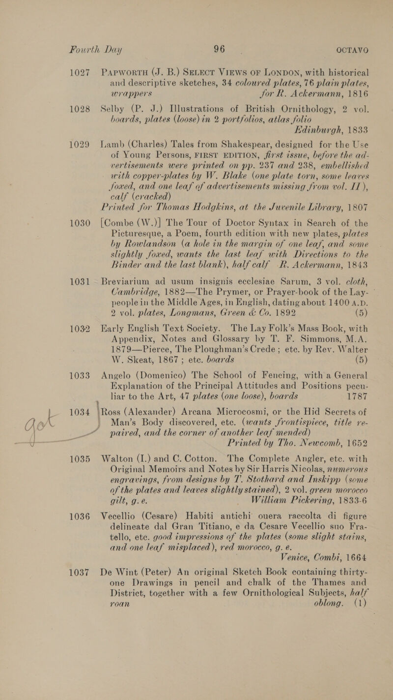 Fourth Day 96° OCTAVO 1027 PapwortnH (J. B.) Setect Vrews or LonpdoN, with historical and descriptive sketches, 34 coloured plates, 76 plain plates, wrappers Jor R. Ackermann, 1816 1028 Selby (P. J.) Illustrations of British Ornithology, 2 vol. boards, plates (loose) in 2 portfolios, atlas folio KHdinburgh, 1833 1029 Lamb (Charles) Tales from Shakespear, designed for the Use of Young Persons, FIRST EDITION, first issue, before the ad- vertisements were printed on pp. 237 and 238, embellished with copper-plates by W. Blake (one plate torn, some leaves Joxed, and one leaf of advertisements missing from vol. IT), calf (cracked) Printed for Thomas Hodgkins, at the Juvenile Library, 1807 1030 [Combe (W.)] The Tour of Doctor Syntax in Search of the Picturesque, a Poem, fourth edition with new plates, plates by Rowlandson (a hole in the margin of one leaf, and some slightly fowed, wants the last leaf with Directions to the Binder and the last blank), half calf R. Ackermann, 1843 1031 Breviarium ad usum insignis ecclesiae Sarum, 3 vol. cloth, ‘tambridge, 1882—The Prymer, or Prayer-book of the Lay- © peoplein the Middle Ages, in English, dating about 1400 A.D. 2 vol. plates, Longmans, Green &amp; Co. 1892 (5) 1032 Early English Text Society. The Lay Folk’s Mass Book, with Appendix, Notes and Glossary by T. F. Simmons, M.A. 1879—Pierce, The Ploughman’s Crede; ete. by Rev. Walter W. Skeat, 1867; etc. boards (5) 1033 Angelo (Domenico) The School of Fencing, with a General Explanation of the Principal Attitudes and Positions pecu- liar to the Art, 47 plates (one loose), boards 1787 } 1034 Ross (Alexander) Arcana Microcosmi, or the Hid Secrets of Man’s Body discovered, etc. (wants frontispiece, title re- paired, and the corner of another leaf mended) Printed by Tho. Newcomb, 1652 1035 Walton (1.) and C. Cotton. The Complete Angler, etc. with Original Memoirs and Notes by Sir Harris Nicolas, nemerous engravings, from designs by T. Stothard and Inskipp (some of the plates and leaves slightly stained), 2 vol. green morocco gilt, g.e. — William Pickering, 1833-6 1036 Vecellio (Cesare) Habiti antichi ouera raccolta di figure delineate dal Gran Titiano, e da Cesare Vecellio suo Fra- tello, ete. good impressions of the plates (some slight stains, and one leaf misplaced), red morocco, g. é. , Venice, Combi, 1664 1037 De Wint (Peter) An original Sketch Book containing thirty- one Drawings in pencil and chalk of the Thames and District, together with a few Ornithological Subjects, half roan oblong. (1)