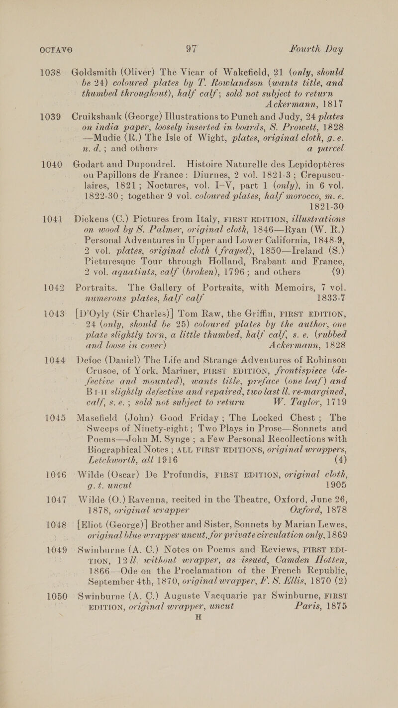 1039 1041 Goldsmith (Oliver) The Vicar of Wakefield, 21 (only, should \ be 24) coloured plates by T. Rowlandson (wants title, and thumbed throughout), half calf; sold not subject to return Ackermann, 1817 Cruikshank (George) Illustrations to Punch and Judy, 24 plates onindia paper, loosely inserted in boards, S. Prowett, 1828 ——Mudie (R.) The Isle of Wight, plates, original cloth, g.e. n.d.; and others a parcel Godart and Dupondrel. Histoire Naturelle des Lepidoptéres ou Papillons de France: Diurnes, 2 vol. 1821-3 ; Crepuscu- Jaires, 1821; Noctures, vol. I-V, part 1 (only), in 6 vol. 1822-30; together 9 vol. coloured plates, half morocco, m. ¢. 1821-30 Dickens (C.) Pictures from Italy, FIRST EDITION, ¢llustrations on wood by S. Palmer, original cloth, 1846—Ryan (W. R.) Personal Adventures in Upper and Lower California, 1848-9, 2 vol. plates, original cloth (frayed), 1850—lIreland (S.) Picturesque Tour through Holland, Brabant and France, 2 vol. aquatints, calf (broken), 1796; and others (9) Portraits. The Gallery of Portraits, with Memoirs, 7 vol. numerous plates, half calf 1833-7 | D’Oyly (Sir Charles)| Tom Raw, the Griffin, FIRST EDITION, 24 (only, should be 25) coloured plates by the author, one plate shghitly torn, a little thumbed, half calf, s. e. (rubbed and loose in cover) Ackermann, 1828 Defoe (Daniel) The Life and Strange Adventures of Robinson Crusoe, of York, Mariner, FIRST EDITION, /rontispiece (de- fective and mounted), wants title, preface (one leaf) and Bru slightly defective and repaired, two last ll. re-margined, calf, s.e.; sold not subject to return W. Taylor, 1719 Masefield (John) Good Friday ; The Locked Chest; The ~ Sweeps of Ninety-eight ; Two Plays in Prose—Sonnets and ~Poems—John M. Synge ; a Few Personal Recollections with Biographical Notes ; ALL FIRST EDITIONS, orzginal wrappers, Letchworth, all 1916 (4) Wilde (Oscar) De Profundis, FIRST EDITION, original cloth, g.é. uncut 1905 Wilde (O.) Ravenna, recited in the Theatre, Oxford, June 26, 1878, original wrapper Oxford, 1878 original blue wrapper uncut, for private circulation only, 1869 TION, 127. without wrapper, as issued, Camden Hotten, 1866—Ode on the Proclamation of the French Republic, September 4th, 1870, original wrapper, F’. S. Hillis, 1870 (2) Swinburne (A. C.) Auguste Vacquarie par Swinburne, FIRST ' EDITION, original wrapper, uncut Paris, 1875 H