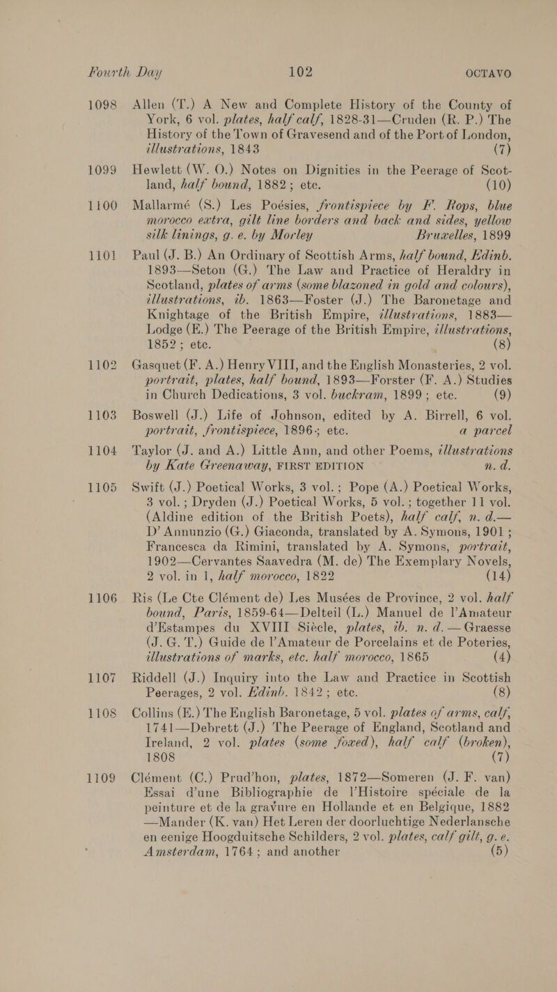 1098 1099 1100 1101 1102 1103 1104 1105 1106 1107 1108 1109 Allen (T.) A New and Complete History of the County of York, 6 vol. plates, half calf, 1828-31—Cruden (R. P.) The History of the Town of Gravesend and of the Port of London, illustrations, 1843 (7) Hewlett (W. 0.) Notes on Dignities in the Peerage of Scot- land, half bound, 1882; ete. (10) Mallarmé (S.) Les Poésies, frontispiece by F. Rops, blue morocco extra, gilt line borders and back and sides, yellow silk linings, g. e. by Morley Bruzelles, 1899 Paul (J. B.) An Ordinary of Scottish Arms, half bound, Edinb. 1893—Seton (G.) The Law and Practice of Heraldry in Scotland, plates of arms (some blazoned in gold and colours), illustrations, ib. 1863—Foster (J.) The Baronetage and Knightage of the British Empire, ¢lustvations, 1883— Lodge (E.) The Peerage of the British Empire, ¢/lustrations, 1852 ; ete. (8) Gasquet (F. A.) Henry VIII, and the English Msn aceoaen 2 vol. portrait, plates, half bound, 1893—Forster (F. A. ) Studies in Church Dedications, 3 vol. buckram, 1899; ete. (9) Boswell (J.) Life of Johnson, edited by A. Birrell, 6 vol. portratt, frontispiece, 1896-; etc. a parcel Taylor (J. and A.) Little Ann, and other Poems, zllustrations by Kate Greenaway, FIRST EDITION n. a. Swift (J.) Poetical Works, 3 vol.; Pope (A.) Poetical Works, 3 vol. ; Dryden (J.) Paces Worl. 5 vol. ; together 11 vol. (Aldine edition of the British Poets), half calf, n. d.— D’ Annunzio (G.) Giaconda, translated by A. Symons, 1901 ; Francesca da Rimini, translated by A. Symons, portrait, 1902—Cervantes Saavedra (M. de) The Exemplary Novels, 2 vol. in 1, half morocco, 1822 (14) Ris (Le Cte Clément de) Les Musées de Province, 2 vol. half bound, Paris, 1859-64—Delteil (L.) Manuel de Amateur d’Estampes du XVIII Siécle, plates, 7b. n. d. —Graesse (J.G.'T.) Guide de l’Amateur de Porcelains et de Poteries, illustrations of marks, etc. half morocco, 1865 (4) Riddell (J.) Inquiry into the Law and Practice in Scottish Peerages, 2 vol. Hdinb. 1842; ete. (8) Collins (E.) The English Baronetage, 5 vol. plates of arms, calf, 1741—Debrett (J.) The Peerage of England, Scotland and Ireland, 2 vol. plates (some foxed), half calf (broken), 1808 (7) Clément (C.) Prud’hon, plates, 1872—Someren (J. F. van) Essai dune Bibliographie de IHistoire spéciale de la peinture et de la gravure en Hollande et en Belgique, 1882 —Mander (K. van) Het Leren der doorluchtige Nederlansche en eenige Hoogduitsche Schilders, 2 vol. plates, calf gilt, g. e.