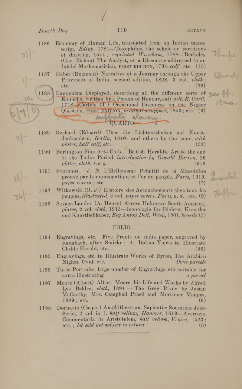 wee 1186 Economy of Human Life, translated from an Indian manu- script, Mdinb. 1781—Toxophilus, the schole or partitions of shooting, 1544; reprinted Wrexham, 1788—Berkeley (Geo. Bishop) The Analyst, or a Discourse addressed to an Infidel Mathematician, FIRST EDITION, 1734, ca//; ete. (13) 1187 Heber (Reginald) Narrative of a Journey through the Upper Provinees of India, second edition, 1828, 3 vol. cloth; a eee Displayed, describing all the different sorts of “Eunuchs, written bya Person of Honour, calf gilt, H. Curl, — 17183 Carlyle mee Occasional Discourse onthe Nigger ects ‘FIRST. EDI agit , originatwr Fappers, 1853; ete. (6) Ey Nes petet = hh ha, nAgkn IU Need at CERT Ome 1189 Gerhard (Eduard) Uber die Lichtgottheiten auf Kunst- denkmalern, Berlin, 1840; and others by the same, wth plates, half calf, ete. , (33) 1190 Burlington Fine Arts Club. British Heraldic Art to the end of the Tudor Period, zntroduction by Oswald Barron, 26 plates, cloth, t.e.g. 1916 1191 Svoronos. J. N. L’Hellenisme Primitif de la Macedoine prouvé par la numismatique et l’or du pangée, Paris, 1919, paper covers ; ete. (7) 1192 Witkowski (G. J.) Histoire des Accouchements chez tous les peuples, ¢/lustrated, 3 vol. paper covers, Paris,n.d.; ete. (9) plates, 2 vol. cloth, 1913—Iconologie fur Dichter, Kunstler und Kunstliebhaber, Bey Anton Doll, Wien, 1801, boards (3) FOLIO. 1194 Engravings, etc. Five Proofs on india paper, engraved by Raimbach, after Smirke; 41 Italian Views to Illustrate Childe Harold, etc. (46) 1195 Engravings, ete. to Illustrate Works of Byron, The Arabian Nights, Ovid, ete. three parcels 1196 Three Portraits, large number of Engravings, ete. suitable for extra illustrating a parcel 1197 Moore (Albert) Albert Moore, his Life and Works by Alfred Lys Baldry, cloth, 1894 — The Grey River by Justin McCarthy, Mrs. Campbell Praed and Mortimer Menpes, 1889; ete. (6) 1198 Dornavio (Caspar) Amphitheatrum Sapientie Socratice Joco- Serie, 2 vol. in 1, half vellum, Hanover, 1619—Averroys. Commentaria in Aristotelem, half vellum, Venice, 1523 ; etc. ; lot sold not subject to r eturn (5)