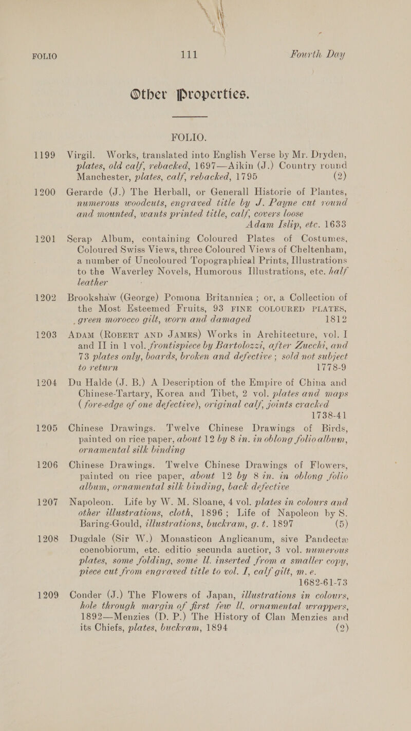 1199 1203 1204 1205 1206 1208 1209 ° Other Properties. FOLIO. Virgil. Works, translated into English Verse by Mr. Dryden, plates, old calf, rebacked, 1697—Aikin (J.) Country round Manchester, plates, calf, rebacked, 1795 (2) Gerarde (J.) The Herball, or Generall Historie of Plantes, numerous woodcuts, engraved title by J. Payne cut round and mounted, wants printed title, calf, covers loose Adam Islip, etc. 1633 Scrap Album, containing Coloured Plates of Costumes, Coloured Swiss Views, three Coloured Views of Cheltenham, a number of Uncoloured Topographical Prints, Illustrations to the Waverley Novels, Humorous Illustrations, ete. half leather Brookshaw (George) Pomona Britannica; or, a Collection of the Most Esteemed Fruits, 93 FINE COLOURED PLATES, _green morocco gilt, worn and damaged 1312 ApaAm (ROBERT AND JAMES) Works in Architecture, vol. I and II in 1 vol. frontispiece by Bartolozzi, after Zucchi, and 73 plates only, boards, broken and defective ; sold not subject to return 1778-9 Du Halde (J. B.) A Description of the Empire of China and Chinese-Tartary, Korea and Tibet, 2 vol. plates and maps ( fore-edge of one defective), original calf, joints cracked 1738-41 Chinese Drawings. Twelve Chinese Drawings of Birds, painted on rice paper, about 12 by 8 in. in oblong folio album, ornamental silk binding Chinese Drawings. ‘Twelve Chinese Drawings of Flowers, painted on rice paper, about 12 by 8 in. in oblong folio album, ornamental silk binding, back defective Napoleon. Life by W. M. Sloane, 4 vol. plates in colours and other illustrations, cloth, 1896; Life of Napoleon by S. Baring-Gould, ¢llustrations, buckram, g.t. 1897 (5) Dugdale (Sir W.) Monasticon Anglicanum, sive Pandectz coenobiorum, etc. editio secunda auctior, 3 vol. nwmervus plates, some folding, some Il. inserted from a smaller copy, prece cut from engraved title to vol. I, calf gilt, m. e. 1682-61-73 Conder (J.) The Flowers of Japan, 7llustrations in colours, hole through margin of first few ll. ornamental wrappers, 1892—Menzies (D. P.) The History of Clan Menzies and its Chiefs, plates, buckram, 1894 (2)