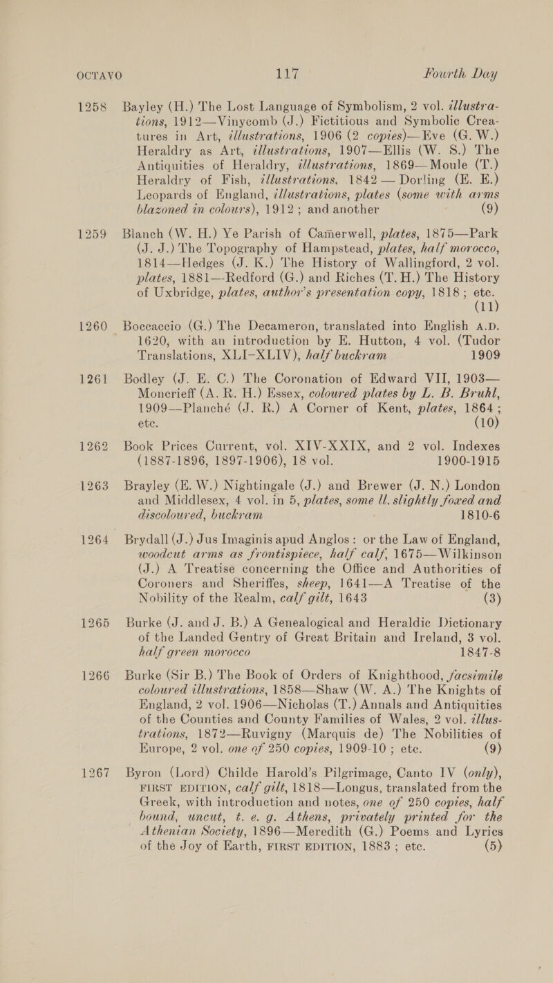 1260 1261 1266 Bayley (H.) The Lost Language of Symbolism, 2 vol. ¢llustra- tions, 1912—Vinycomb (J.) Fictitious and Symbolic Crea- tures in Art, @llustrations, 1906 (2 copies)—Eve (G. W.) Heraldry as Art, ¢llustrations, 1907—Ellis (W. S.) The Antiquities of Heraldry, clustrations, 1869—Moule (T.) Heraldry of Fish, zdlustvations, 1842 — Dorling (E. E.) Leopards of alana illustrations, plates (some ne arms blazoned in colours), 1912; and auether (9) Blanch (W. H.) Ye Parish of Camerwell, plates, 1875—Park (ta J.) Che rae of Hampstead, plates, half morocco, 1814—Hedges (J. K.) The History of Wallingford, 2 vol. plates, 1881—-Redford (G.) and Riches (T. H.) The History of Uxbridge, plates, author's presentation copy, 1818; es ll 1620, with an introduction by E. Hutton, 4 vol. (Tudor Translations, XLI-XLIV), half buckram 1909 Bodley (J. E. C.) The Coronation of Edward VII, 1903— Moncrieff (A. R. H.) Essex, coloured plates by L. B. Brufl, 1909—Planché (J. R.) A Corner of Kent, plates, 1864 ; ete. (10) Book Prices Current, vol. XIV-X XIX, and 2 vol. Indexes (1887-1896, 1897-1906), 18 vol. 1900-1915 Brayley (EK. W.) Nightingale (J.) and Brewer (J. N.) London and Middlesex, 4 vol. in 5, plates, some Ul. slightly foaed and discoloured, buckram 1810-6 woodcut arms as frontispiece, half calf, 1675—Wilkinson (J.) A Treatise concerning the Office and Authorities of Coroners and Sheriffes, sheep, 1641—A Treatise of the Nobility of the Realm, calf gilt, 1643 (3) Burke (J. and J. B.) A Genealogical and Heraldic Dictionary of the Landed Gentry of Great Britain and Ireland, 3 vol. half green morocco 1847-8 Burke (Sir B.) The Book of Orders of Knighthood, facsimile coloured illustrations, 1858—Shaw (W. A.) The Knights of England, 2 vol. 1906—Nicholas (T.) Annals and Antiquities of the Counties and County Families of Wales, 2 vol. 7llus- trations, 1872—Ruvigny (Marquis de) The Nobilities of Kurope, 2 vol. one of 250 copies, 1909-10 ; ete. (9) Byron (Lord) Childe Harold’s Pilgrimage, Canto IV (only), FIRST EDITION, calf gilt, 1818—Longus, translated from the Greek, with introduction and notes, one of 250 copies, half bound, uncut, t. e. g. Athens, privately printed for the - Athenian Society, 1896—Meredith (G.) Poems and Lyrics