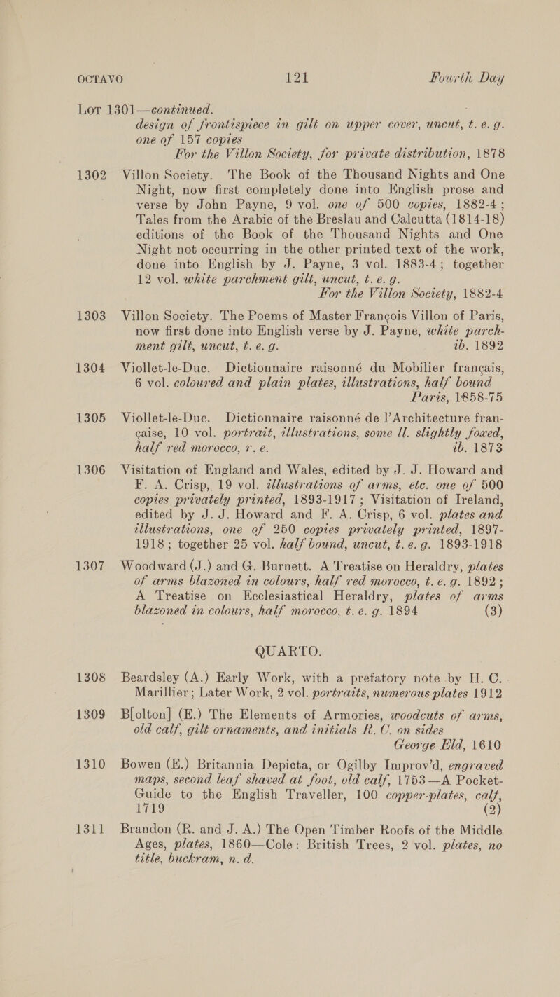 1302 1303 1304 1305 1306 1307 1308 1309 1310 1311 design of frontispiece in gilt on upper cover, uncut, t. e.g. one of 157 copies For the Villon Society, for private distribution, 1878 Villon Society. The Book of the Thousand Nights and One Night, now first completely done into English prose and verse by John Payne, 9 vol. one of 500 copies, 1882-4 ; Tales from the Arabic of the Breslau and Calcutta (1814-18) editions of the Book of the Thousand Nights and One Night not occurring in the other printed text of the work, done into English by J. Payne, 3 vol. 1883-4; together 12 vol. white parchment gilt, uncut, t. e. g. For the Villon Society, 1882-4 Villon Society. The Poems of Master Francois Villon of Paris, now first done into English verse by J. Payne, white parch- ment gilt, uncut, t. e.g. ib. 1892 Viollet-le-Duc. Dictionnaire raisonné du Mobilier francais, 6 vol. coloured and plain plates, illustrations, half bound Paris, 1858-75 Viollet-le-Duc. Dictionnaire raisonné de |’ Architecture fran- caise, 10 vol. portrart, illustrations, some Ul. slightly foxed, half ved morocco, 1. é. 10. 1813 Visitation of England and Wales, edited by J. J. Howard and F. A. Crisp, 19 vol. alustrations of arms, etc. one of 500 copies privately printed, 1893-1917; Visitation of Ireland, edited by J. J. Howard and F. A. Crisp, 6 vol. plates and illustrations, one of 250 copies privately printed, 1897- 1918; together 25 vol. half bound, uncut, t. e.g. 1893-1918 Woodward (J.) and G. Burnett. A Treatise on Heraldry, plates of arms blazoned in colours, half red morocco, t. é. g. 1892; A Treatise on Ecclesiastical Heraldry, plates of arms blazoned in colours, haif morocco, t.é. g. 1894 (3) QUARTO. Beardsley (A.) Early Work, with a prefatory note by H. C.. Marillier; Later Work, 2 vol. portraits, numerous plates 1912 Blolton] (E.) The Elements of Armories, woodcuts of arms, old calf, gilt ornaments, and initials R. C. on sides George Eld, 1610 Bowen (E.) Britannia Depicta, or Ogilby Improw’d, engraved maps, second leaf shaved at foot, old calf, 1753—A Pocket- Guide to the English Traveller, 100 copper-plates, calf, 1719 (2) Brandon (R. and J. A.) The Open Timber Roofs of the Middle Ages, plates, 1860—Cole: British Trees, 2 vol. plates, no title, buckram, n. d.