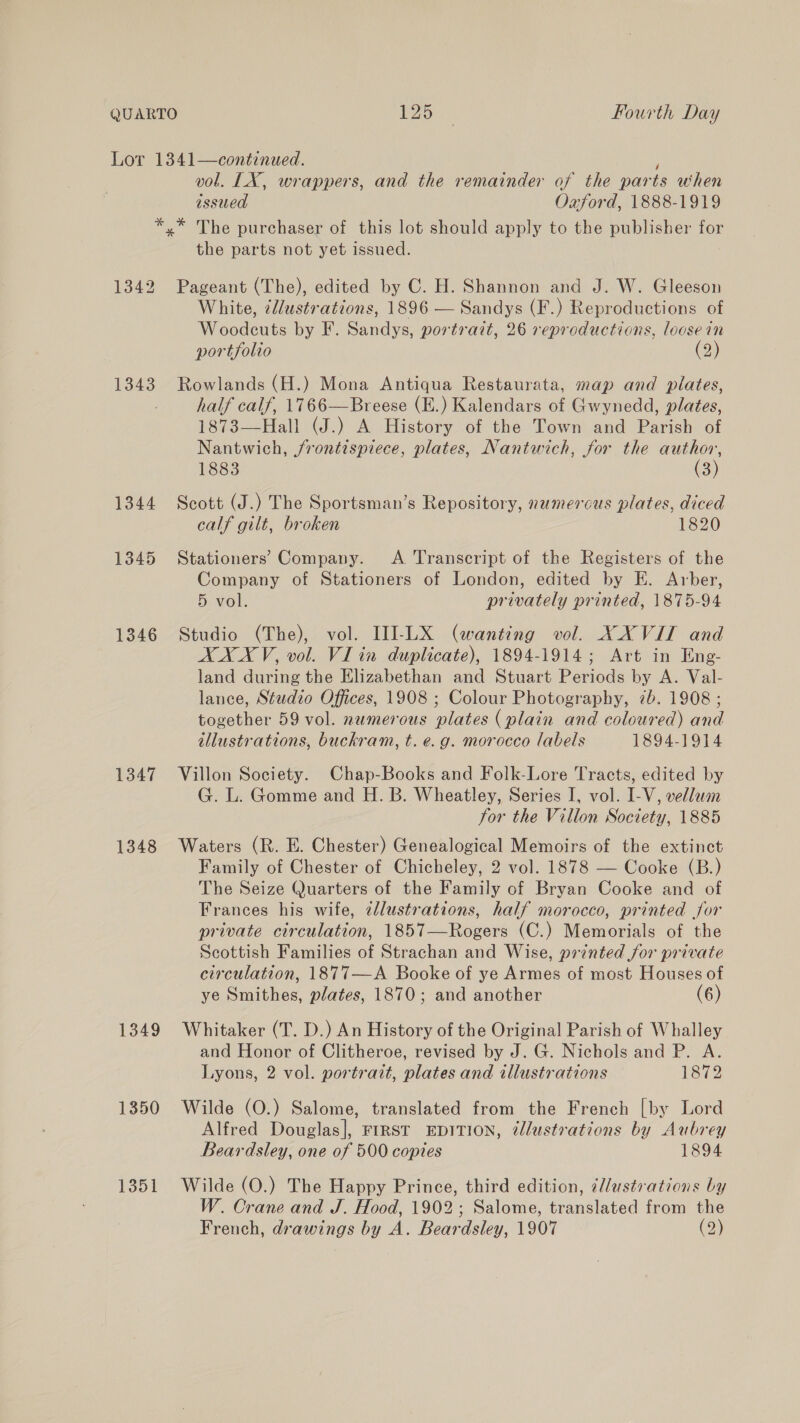 é vol. LX, wrappers, and the remainder of the parts when issued Oxford, 1888-1919 1342 1343 1344 1345 1346 1347 1348 1349 1350 1351 the parts not yet issued. Pageant (The), edited by C. H. Shannon and J. W. Gleeson White, @lustrations, 1896 — Sandys (F.) Reproductions of Woodcuts by F. Sandys, portrait, 26 reproductions, loosein portfolio 2 Rowlands (H.) Mona Antiqua Restaurata, map and plates, half calf, 1766—Breese (E.) Kalendars of Gwynedd, plates, 1873—Hall (J.) A History of the Town and Parish of Nantwich, jfrontispiece, plates, Nantwich, for the author, 1883 (3) Scott (J.) The Sportsman’s Repository, numerous plates, diced calf gilt, broken 1820 Stationers’ Company. A Transcript of the Registers of the Company of Stationers of London, edited by E. Arber, 5 vol. privately printed, 1875-94 Studio (The), vol. II]-LX (wanting vol. X XVII and AXXV, vol. VI in duplicate), 1894-1914; Art in Eng- land during the Elizabethan and Stuart Periods by A. Val- lance, Studio Offices, 1908 ; Colour Photography, 7b. 1908 ; together 59 vol. numerous plates (plain and coloured) and illustrations, buckram, t. e.g. morocco labels 1894-1914 Villon Society. Chap-Books and Folk-Lore Tracts, edited by G. L. Gomme and H. B. Wheatley, Series I, vol. I-V, vellum for the Villon Society, 1885 Waters (R. E. Chester) Genealogical Memoirs of the extinct Family of Chester of Chicheley, 2 vol. 1878 — Cooke (B.) The Seize Quarters of the Family of Bryan Cooke and of Frances his wife, zdlustrations, half morocco, printed for private circulation, 1857—Rogers (C.) Memorials of the Scottish Families of Strachan and Wise, printed for private circulation, 1877—A Booke of ye Armes of most Houses of ye Smithes, plates, 1870; and another (6) Whitaker (T. D.) An History of the Original Parish of Whalley and Honor of Clitheroe, revised by J. G. Nichols and P. A. Lyons, 2 vol. portrait, plates and illustrations 1872 Wilde (O.) Salome, translated from the French [by Lord Alfred Douglas], FIRST EDITION, ¢@lustrations by Aubrey Beardsley, one of 500 copies 1894 Wilde (O.) The Happy Prince, third edition, ¢/lustrations by W. Crane and J. Hood, 1902; Salome, translated from the