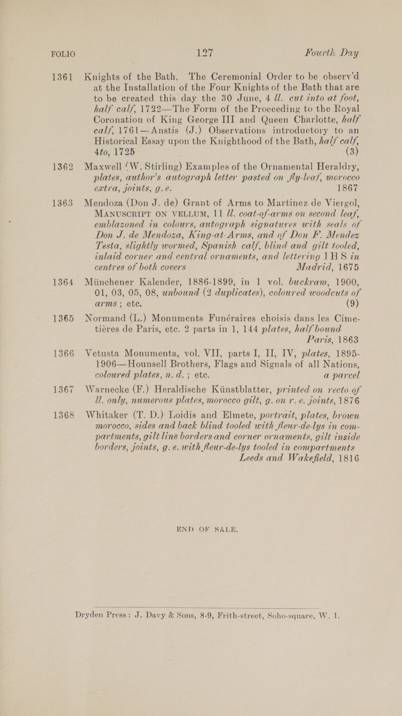 FOLIO 1361 1362 1363 1364 1365 1366 1367 1368 127 Fourth Day Knights of the Bath. The Ceremonial Order to be observ’d at the Installation of the Four Knights of the Bath that are to be created this day the 30 June, 4 ll. cut into at foot, half calf, 1722—The Form of the Proceeding to the Royal Coronation of King George III and Queen Charlotte, half calf, 1761—Anstis (J.) Observations introductory to an Historical Essay upon the Knighthood of the Bath, ha// calf, Ato, 1725 (3) Maxwell ‘W. Stirling) Examples of the Ornamental Heraldry, plates, author’s autograph letter pasted on fly-leaf, morocco extra, joints, g.e. 1867 Mendoza (Don J. de) Grant of Arms to Martinez de Viergol, MANUSCRIPT ON VELLUM, 11 Zl. coat-of-arms on second leaf, emblazoned in colours, autograph signatures with seals of Don J. de Mendoza, King-at-Arms, and of Don EF. Mendez Testa, slightly wormed, Spanish calf, blind and gilt tooled, inlaid corner and central ornaments, and lettering 1HS in centres of both covers Madrid, 1675 Miinchener Kalender, 1886-1899, in 1 vol. buchkram, 1900, 01, 03, 05, 08, unbound (2 duplicates), coloured woodcuts of arms ; ete. (9) Normand (L.) Monuments Funéraires choisis dans les Cime- tieres de Paris, etc. 2 parts in 1, 144 plates, half bound Paris, 1863 Vetusta Monumenta, vol. VII, parts I, I], IV, plates, 1895- 1906—Hounsell Brothers, Flags and Signals of all Nations, coloured plates, n.d. ; ete. a parcel Warnecke (F.) Heraldische Kiinstblatter, printed on recto of i. only, numerous plates, morocco gilt, g.on r. é. joints, 1876 Whitaker (T. D.) Loidis and Elmete, portrait, plates, brown morocco, sides and back blind tooled with fleur-de-lys in com- partments, gilt line borders and corner ornaments, gilt inside borders, joints, g. e. with fleur-de-lys tooled in compartments Leeds and Wakefield, 1816 END OF SALE. 