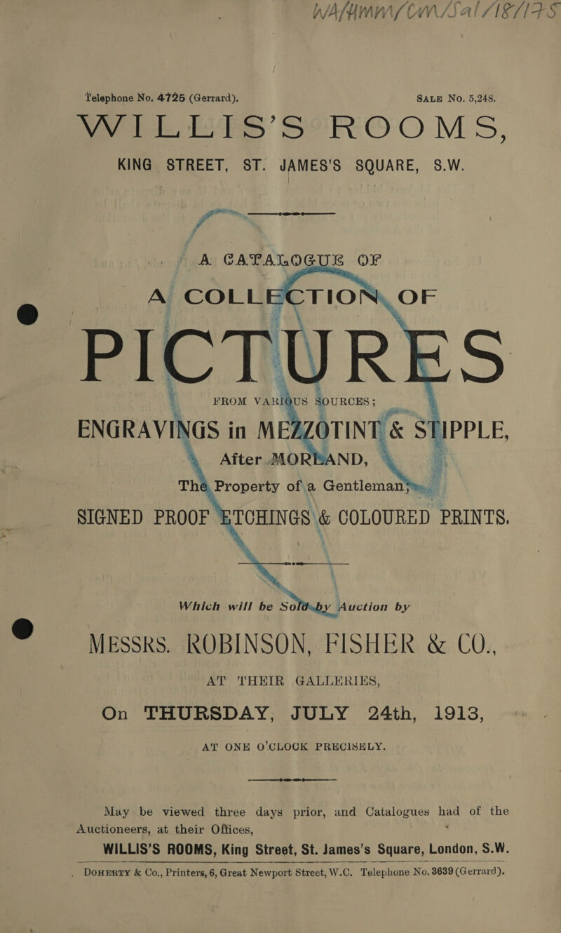 WANNA OM /S al “I81FS Telephone No. 4725 (Gerrard), SALE No. 5,248. ee EES SRO O MS, KING STREET, ST. JAMES’S SQUARE, 8.W. PONT ry, Y A CAPALOGUE OF      ” pi ENGRAVINGS in MEZ gorint' St SIGNED PROOF TCHINGS: &amp; COLOURED PRINTS.  Which will be Soy Muction by MESSRS. ROBINSON, FISHER &amp; CO., AT THEIR GALLERIKS, On THURSDAY, JULY 24th, 19193, AT ONE O’CLOCK PRECISELY. May be viewed three days prior, and Catalogues had of the Auctioneers, at their Offices, WILLIS’S ROOMS, King Street, St. James’s _ Square, London, S.W.  