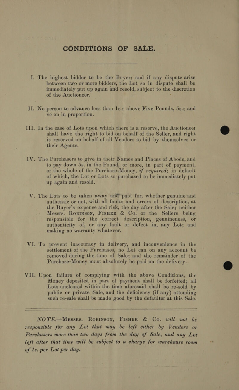 CONDITIONS OF SALE.  between two or more bidders, the Lot so in dispute shall be immediately put up again and resold, subject to a discretion of the Auctioneer. No person to advance less than 1s.; above Five Pounds, 5s.3; and s9 on in proportion. In the case of Lots upon which there is a reserve, the Auctioneer shall have the right to bid on behalf of the Seller, and right is reserved on behalf of all Vendors to bid by themselves or their Agents. The Purchasers to give in their Names and Places of Abode, and to pay down ds. in the Pound, or more, in part of payment, or the whole of the Purchase-Money, tf required; in default of which, the Lot or Lots so purchased to be immediately put up again and resold. authentic or not, with all faults and errors of description, at the Buyer’s expense and risk, the day after the Sale; neither Messrs. Roprinson, FisHeR &amp; Co. or the Sellers being responsible for the correct description, genuineness, or authenticity of, or any fault or defect in, any Lot; and making no warranty whatever. To prevent inaccuracy in delivery, and inconvenience in the settlement of the Purchases, no Lot can on any account be removed during the time of Sale; and the remainder of the Purchase-Money must absolutely be paid on the delivery. Upon failure of compiying with the above Conditions, the Money deposited in part of payment shall be forfeited; all Lots uncleared within the time aforesaid shall be re-sold by public or private Sale, and the deficiency (if any) attending such re-sale shall be made good by the defaulter at this Sale.  NOTE.—MeEssrs. Ropinson, FisHer &amp; Co. will not be ~F