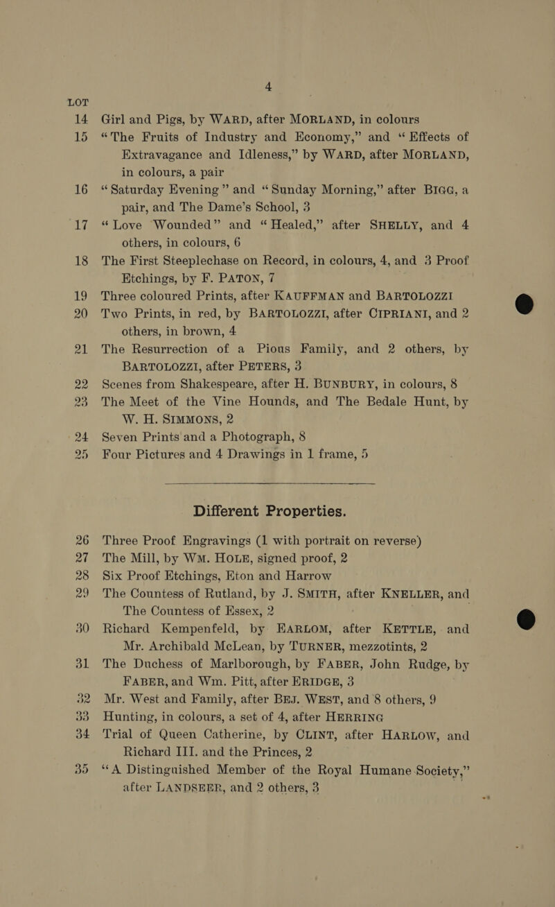 4 Girl and Pigs, by WARD, after MORLAND, in colours “The Fruits of Industry and Economy,” and “ Effects of Extravagance and Idleness,” by WARD, after MORLAND, in colours, a pair “Saturday Evening” and “Sunday Morning,” after BIGG, a pair, and The Dame’s School, 3 “ Love Wounded” and “ Healed,” after SHELLY, and 4 others, in colours, 6 The First Steeplechase on Record, in colours, 4, and 4 Proof Ktchings, by F. PATON, 7 Three coloured Prints, after KAUFFMAN and BARTOLOZZI Two Prints, in red, by BARTOLOZZI, after CIPRIANI, and 2 others, in brown, 4 The Resurrection of a Pious Family, and 2 others, by BARTOLOZZI, after PETERS, 3 Scenes from Shakespeare, after H. BUNBURY, in colours, 8 The Meet of the Vine Hounds, and The Bedale Hunt, by W. H. SIMMONS, 2 Seven Prints and a Photograph, 8 Four Pictures and 4 Drawings in 1 frame, 5 Different Properties. Three Proof Engravings (1 with portrait on reverse) The Mill, by WM. HOLE, signed proof, 2 Six Proof Etchings, Eton and Harrow The Countess of Rutland, by J. SMITH, after KNELLER, and The Countess of Essex, 2 | Richard Kempenfeld, by EARLOM, after KETTLE, and Mr. Archibald McLean, by TURNER, mezzotints, 2 The Duchess of Marlborough, by FABER, John Rudge, by FABER, and Wm. Pitt, after ERIDGE, 3 Mr. West and Family, after BEJ. WEST, and 8 others, 9 Hunting, in colours, a set of 4, after HERRING Trial of Queen Catherine, by CLINT, after HARLOW, and Richard III. and the Princes, 2 ‘‘A Distinguished Member of the Royal Humane Society,” after LANDSEER, and 2 others, 3