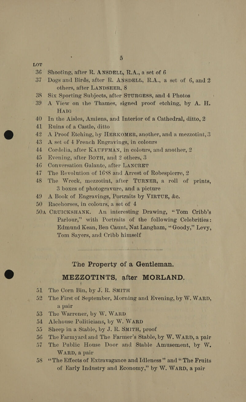 50 5OA 5 Shooting, after R. ANSDELL, R.A., a set of 6 Dogs and Birds, after R. ANSDELL, R.A., a set of 6, and 2 others, after LANDSEER, 8 Six Sporting Subjects, after STURGESS, and 4 Photos A View on the Thames, signed proof etching, by A. H. HAIG In the Aisles, Amiens, and Interior of a Cathedral, ditto, 2 Ruins of a Castle, ditto A Proof Etching, by HERKOMER, another, and a mezzotint, 3 A set of 4 French Engravings, in colours Cordelia, after KAUFFMAN, in colours, and another, 2 Kvening, after BOTH, and 2 others, 3 Conversation Galante, after LANCRET The Revolution of 1688 and Arrest of Robespierre, 2 The Wreck, mezzotint, after TURNER, a roll of prints, 3} boxes of photogravure, and a picture A Book of Engravings, Portraits by VIRTUE, &amp;c. Racehorses, in colours, a set of 4 CRUICKSHANK. An interesting Drawing, “Tom Cribb’s Parlour,” with Portraits of the following Celebrities: Edmund Kean, Ben Caunt, Nat Langham, *‘ Goody,” Levy, Tom Sayers, and Cribb himself  The Property of a Gentleman. MEZZOTINTS, after MORLAND. The Corn Bin, by J. R. SMITH The First of September, Morning and Evening, by W. WARD, a pair The Warrener, by W. WARD Alehouse Politicians, by W. WARD Sheep in a Stable, by J. R. SMITH, proof The Farmyard and The Farmer’s Stable, by W. WARD, a pair The Public House Door and Stable Amusement, by W. WARD, a pair | ‘‘The Effects of Extravagance and Idleness” and * The Fruits of Karly Industry and Kconomy,” by W. WARD, a pair