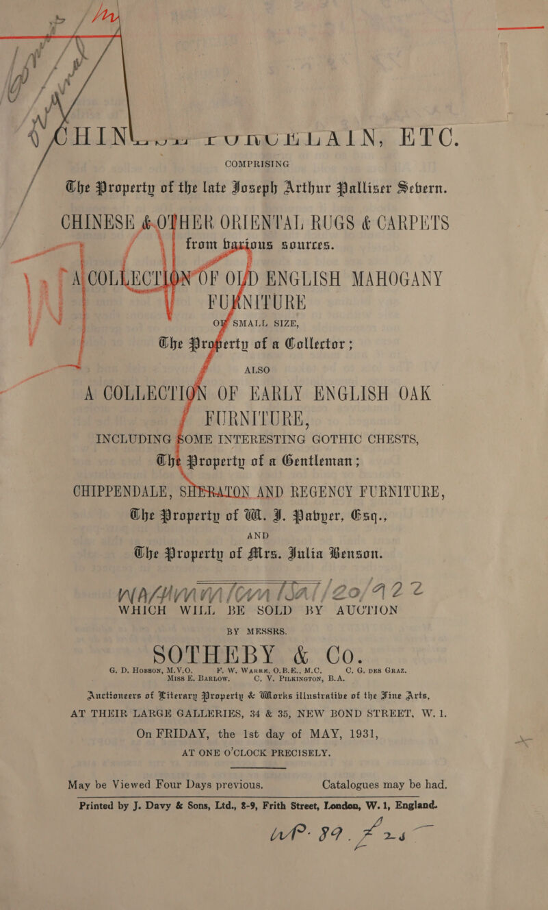  COMPRISING / The Property of the late Joseph Arthur Palliser Sebern.     CHINESK &amp; OTHER ORIENTAL RUGS &amp; CARPETS p LiOUS BoUTCES. \) vA COL, F OUD ENGLISH MAHOGANY FURNITURE A COLLBOLIO' OF KARLY ENGLISH OAK | : Rae ae Che Property of W. I. Pabyer, Gaq., AND Ghe Property of Mrs. Julia Benson.   = ag | oy wafnwmm (wn sal /Zo/A2 2 WHICH WILL BE SOLD BY AUCTION BY MESSRS. G. D. Hopson, M.V.O. F, W. Wark#K, O.B.E C. G. DES GRAZ, Miss E. Bartow. C, V. a en, B.A. Auctioneers of Literary Property &amp; Works illustrative of the Fine Arts, AT THEIR LARGE GALLERIES, 34 &amp; 35, NEW BOND STREET, W. 1. On FRIDAY, the 1st day of MAY, 1931, AT ONE O'CLOCK PRECISELY. May be Viewed Four Days previous. Catalogues may be had. Printed by J. Davy &amp; Sons, Ltd., 8-9, Frith Street, London, W.1, England.