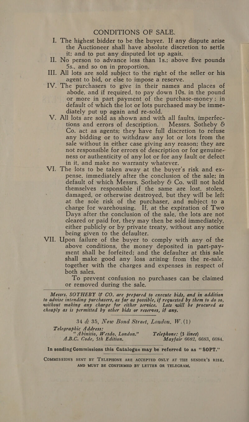 CONDITIONS OF SALE. I. The highest bidder to be the buyer. If any dispute arise the Auctioneer shall have absolute discretion to settle it; and to put any disputed lot up agait- II. No person to advance less than 1s.; above five pounds 5s., and so on in proportion. III. All lots are sold subject to the right of the seller or his agent to bid, or else to impose a reserve. IV. The purchasers to give in their names and places of abode, and if required, to pay down 10s. in the pound or more in part payment of the purchase-money ; in default of which the lot or lots purchased may be imme- diately put up again and re-sold. V. All lots are sold as shown and with all faults, imperfec- tions and errors of description. Messrs. Sotheby &amp; Co. act as agents; they have full discretion to refuse any bidding or to withdraw any lot or lots from the sale without in either case giving any reason; they are not responsible for errors of description or for genuine- ness or authenticity of any lot or for any fault or defect in it, and make no warranty whatever. VI. The lots to be taken away at the buyer’s risk and ex- pense, immediately after the conclusion of the sale; in default of which Messrs. Sotheby &amp; Co. will not hold themselves responsible if the same are lost, stolen, damaged, or otherwise destroyed, but they will be left at the sole risk of the purchaser, and subject to a charge for warehousing. If, at the expiration of Two Days after the conclusion of the sale, the lots are not cleared or paid for, they may then be sold immediately, either publicly or by private treaty, without any notice being given to the defaulter. VII. Upon failure of the buyer to comply with any of the above conditions, the money deposited in part-pay- ment shall be forfeited; and the defaulter at this sale shall make good any loss arising from the re-sale, together with the charges and expenses in respect of both sales. To prevent confusion no purchases can be claimed or removed during the sale. Messrs. SOTHEBY &amp; CoO. are prepared to execute bids, and in addition to advise intending purchasers, as far as possible, if requested by them to do so, without making any charge for either service. Lots will be procured as cheaply as is permitted by other bids or reserves, if any. 34 &amp; 35, New Bond Street, London, W.(1) Telegraphic Address: “ Abinitio, Wesdo, London.” Teiephone: (3 lines) A.B.C. Code, 5th Edition. Mayfair 6682, 6683, 6684.   In sending Commissions this Catalogue may be referred to as ‘‘SOPT.” COMMISSIONS SENT BY TELEPHONE ARE ACCEPTED ONLY AT THE SENDER’S RISK, AND MUST BE CONFIRMED BY LETTER OR TEIEGRAM.