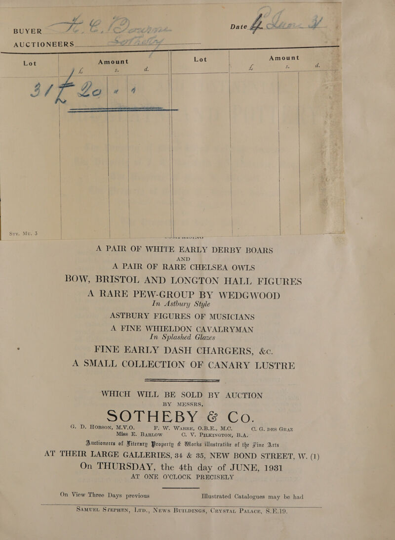 74 # 4 y ¥ of BUYER...u>-2 i. A itt Poe Pinas «ea Se ye ‘ AUCTIONEERS a le Teena dee ccenadeccsccccccconccosccesssers:          | | | | Sry. Mu: 3 Sw see SUE LIVGS       A PAIR OF WHITE EARLY DERBY BOARS AND A PAIR OF RARE CHELSEA OWLS BOW, BRISTOL AND LONGTON HALL FIGURES A RARE PEW-GROUP BY WEDGWOOD In Astbury Style ASTBURY FIGURES OF MUSICIANS A FINE WHIELDON CAVALRYMAN In Splashed Glazes FINE EARLY DASH CHARGERS, &amp;c. A SMALL COLLECTION OF CANARY LUSTRE  WHICH WILL BE SOLD BY AUCTION BY MESSRS, SORE BY Se Co. G. D. Hopson, M.V.O. F. W. WARRE, O.B.E., M.C. Miss EH. Bartow C. V. PILKINGTON, B.A. Auctioneers of Miterary Property &amp; Works illustrative of the Pine Arts AT THEIR LARGE GALLERIES, 34 &amp; 35, NEW BOND STREET, W. (1) On THURSDAY, the 4th day of JUNE, 1931 AT ONE 0’CLOCK PRECISELY C. G. DES GRAZ On View Three Days previous Illustrated Catalogues may be had  SaMveEL Srerwen, Lrp., News Buriprnes, Crystan Panace, 8.6.19.