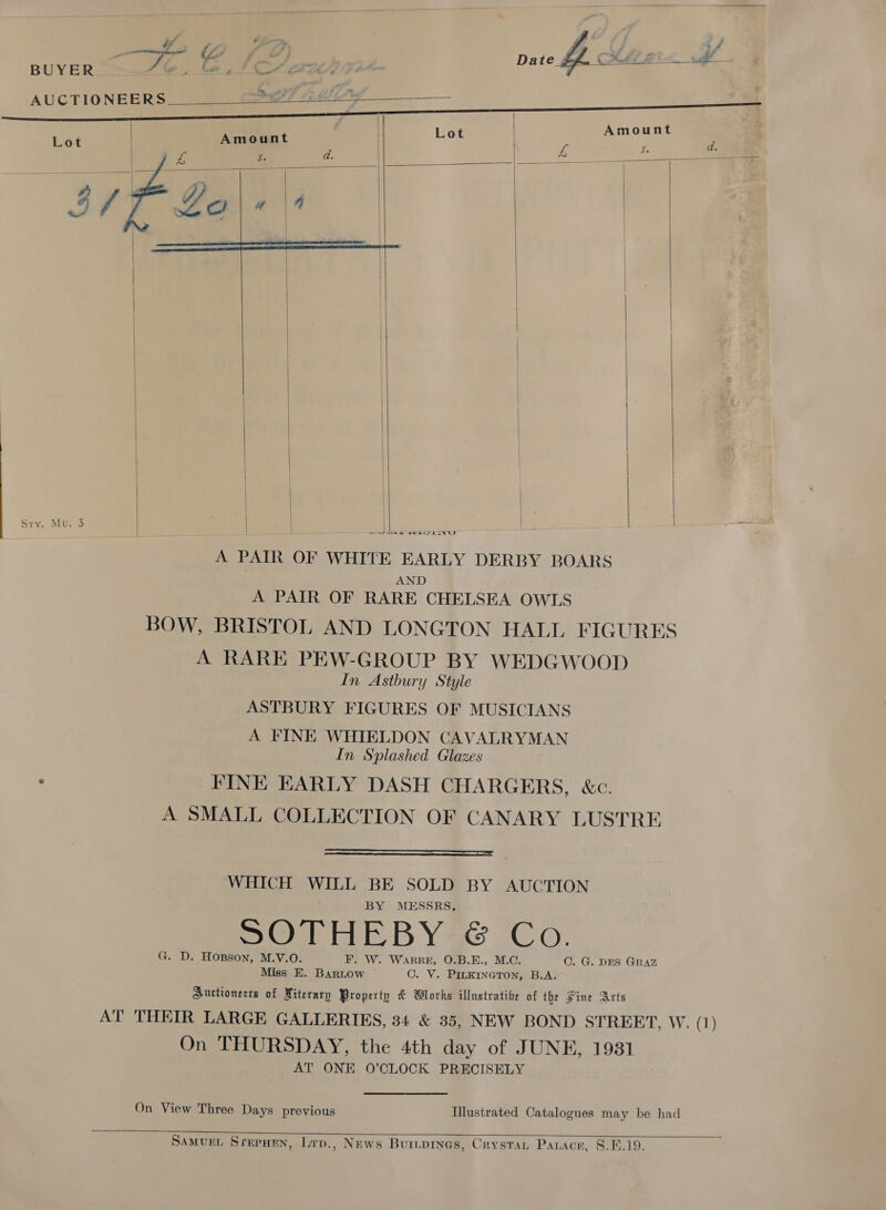 74 # 4 y ¥ of BUYER...u&gt;-2 i. A itt Poe Pinas «ea Se ye ‘ AUCTIONEERS a le Teena dee ccenadeccsccccccconccosccesssers:          | | | | Sry. Mu: 3 Sw see SUE LIVGS       A PAIR OF WHITE EARLY DERBY BOARS AND A PAIR OF RARE CHELSEA OWLS BOW, BRISTOL AND LONGTON HALL FIGURES A RARE PEW-GROUP BY WEDGWOOD In Astbury Style ASTBURY FIGURES OF MUSICIANS A FINE WHIELDON CAVALRYMAN In Splashed Glazes FINE EARLY DASH CHARGERS, &amp;c. A SMALL COLLECTION OF CANARY LUSTRE  WHICH WILL BE SOLD BY AUCTION BY MESSRS, SORE BY Se Co. G. D. Hopson, M.V.O. F. W. WARRE, O.B.E., M.C. Miss EH. Bartow C. V. PILKINGTON, B.A. Auctioneers of Miterary Property &amp; Works illustrative of the Pine Arts AT THEIR LARGE GALLERIES, 34 &amp; 35, NEW BOND STREET, W. (1) On THURSDAY, the 4th day of JUNE, 1931 AT ONE 0’CLOCK PRECISELY C. G. DES GRAZ On View Three Days previous Illustrated Catalogues may be had  SaMveEL Srerwen, Lrp., News Buriprnes, Crystan Panace, 8.6.19.