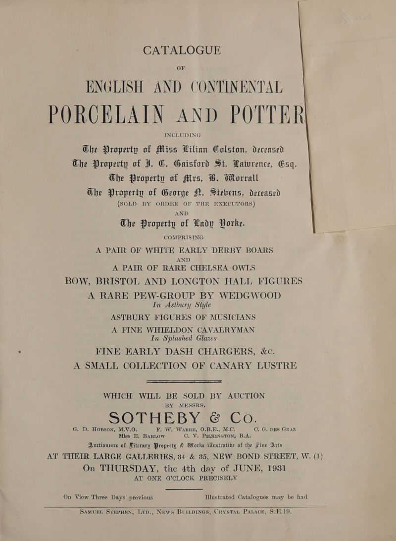 OF ENGLISH AND CONTINENTAL PORCELAIN AND POTTER INCLUDING   Ghe Property of Miss ilian Colston, deceased Ghe Property of I. ©. Gaistord St. Paturence, Esq. Ghe Property of Mtrs, B. Worrall Glhe Property of George NM, Stebens, dereased (SOLD BY ORDER OF THE EXECUTORS ) AND Dhe Property of Lady Vorke. COMPRISING A PAIR OF WHITE EARLY DERBY BOARS AND A PAIR OF RARE CHELSEA OWLS BOW, BRISTOL AND LONGTON HALL FIGURES A RARE PEW-GROUP BY WEDGWOOD In Astbury Style ASTBURY FIGURES OF MUSICIANS A FINE WHIELDON CAVALRYMAN In Splashed Glazes FINE EARLY DASH CHARGERS, &amp;c. A SMALL COLLECTION OF CANARY LUSTRE  WHICH WILL BE SOLD BY AUCTION BY MESSRS. SO th BY ge iC oO. G. D. Hopson, M.V.O. F. W. WaRRE, O.B.E., M.C. C. G. DES GRAZ Miss KE. BARLOW C. V. PILKINGTON, B.A. Auctioneers of Miterary Property &amp; Works illustratibe of the Fine Arts AT THEIR LARGE GALLERIES, 34 &amp; 35, NEW BOND STREET, W. (1) On THURSDAY, the 4th day of JUNE, 1931 AT ONE 0’CLOCK PRECISELY On View Three Days previous Illustrated Catalogues may be had 