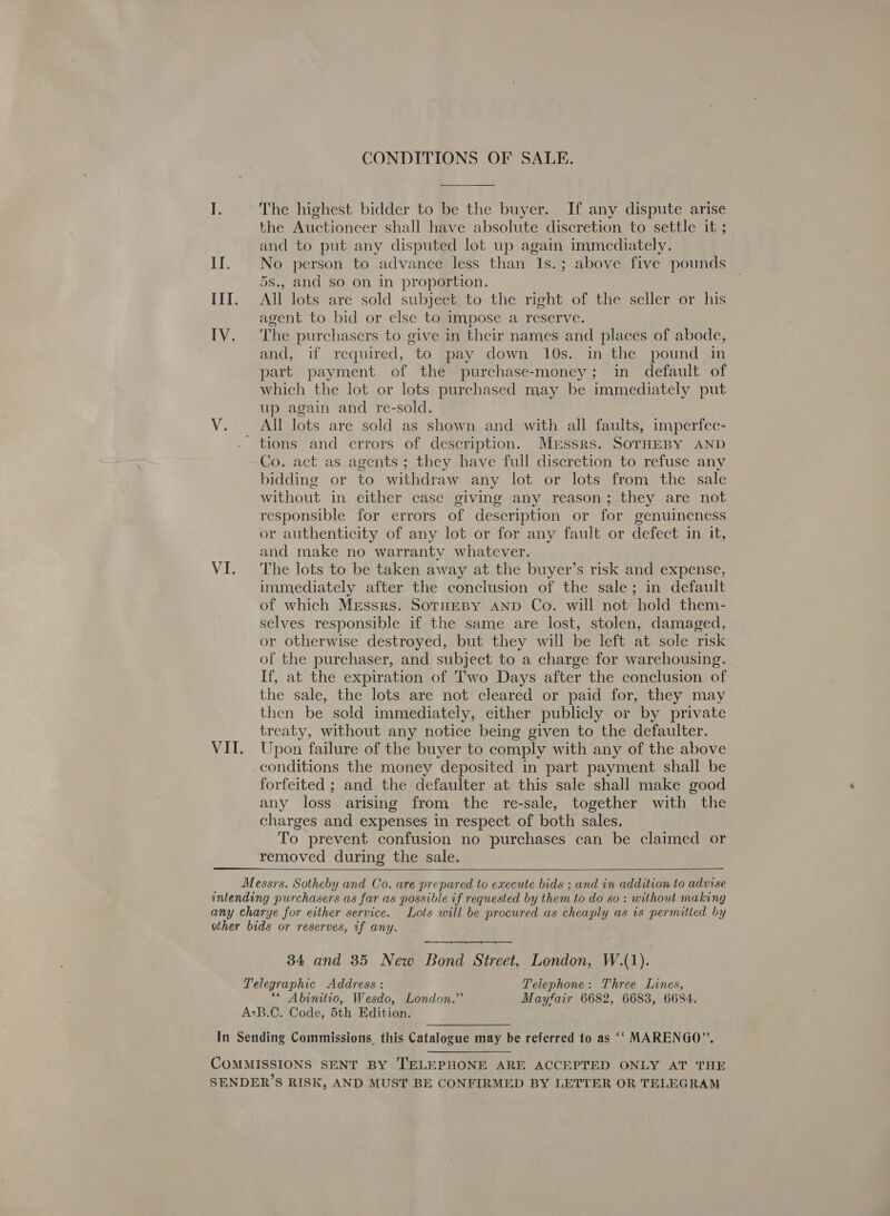 VI. CONDITIONS OF SALE. The highest bidder to be the buyer. If any dispute arise the Auctioneer shall have absolute discretion to settle it ; and to put any disputed lot up again immediately. No person to advance less than Is.; above five pounds 5s., and so on in proportion. agent to bid or else to impose a reserve. The purchasers to give in their names and places of abode, and, if required, to pay down 10s. in the pound in part payment of the purchase-money; in default of which the lot or lots purchased may be immediately put up again and re-sold. All lots are sold as shown and with all faults, imperfec- Co. act as_agents ; they have full discretion to refuse any bidding or to withdraw any lot or lots from the sale without in either case giving any reason; they are not responsible for errors of description or for genuineness or authenticity of any lot or for any fault or defect in it, and make no warranty whatever. The lots to be taken away at the buyer’s risk and expense, immediately after the conclusion of the sale; in default of which Messrs. SotuEBy AND Co. will not: hold them- selves responsible if the same are lost, stolen, damaged, or otherwise destroyed, but they will be left at sole risk of the purchaser, and subject to a charge for warehousing. If, at the expiration of Two Days after the conclusion of the sale, the lots are not cleared or paid for, they may then be sold immediately, either publicly or by private treaty, without any notice being given to the defaulter. Upon failure of the buyer to comply with any of the above conditions the money deposited in part payment shall be forfeited ; and the defaulter at this sale shall make good any loss arising from the re-sale, together with the charges and expenses in respect of both sales. To prevent confusion no purchases can be claimed or removed during the sale.  _— 34 and 35 New Bond Street, London, W.(1). Telegraphic Address : Telephone: Three Lines, ** Abinitio, Wesdo, London.” Mayfair 6682, 6683, 6684.