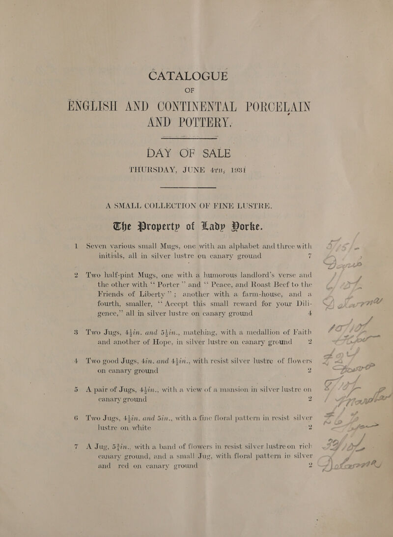 OF = AND POTTERY.  DAY OF SALE THURSDAY, JUNE 41ru; 1931 A SMALL COLLECTION OF FINE LUSTRE. Che Property of Ladp Dorke. Seven various small Mugs, one with an alphabet and three with ~ initials, all in silver lustre en canary ground i Two half-pint Mugs, one with a humorous landlord’s verse and the other with ‘‘ Porter” and ‘‘ Peace, and Roast Beef to the Friends of Liberty”; another with a farm-house, and a fourth, smaller, ‘‘ Accept this small reward for your Dili- gence,”’ all in silver lustre on canary ground 4 Two Jugs, 4din. and 5hin., matching, with a medallion of Faith and another of Hope, in silver lustre on canary ground 2 Two good Jugs, 4in. and 44in., with resist silver lustre of flowers on canary ground 2 A pair of Jugs, 447n., with a view of a mansion in silver lustre on ‘anary ground 2 Two Jugs, 44in. and 5in., with a fine floral pattern in resist silver lustre on white 2 A Jug, 53in.. with a band of flowers in resist silver lustre on rich and red on canary ground 2
