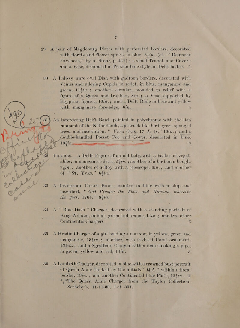 29 A pair of Magdeburg Plates with perforated borders, decorated with florets and flower sprays in blue, 84in. (cf. ** Deutsche Fayencen,”’ by A. Stohr, p. 441); a small Teapot and Cover ; and a Vase, decorated in Persian blue style on Delft bodies 5 30 A Palissy ware ov: ish with ge 1 be rs, decorated with 30 <A Palissy ware oval Dish with gadroon borders, decorated wit! Venus and adoring Cupids in relief, in blue, manganese and green, 11din.; another, circular, moulded in relief with a figure of a Queen and trophies, 87n.; a Vase supported by Egyptian figures, 107n.; and a Delft Bible in blue and yellow with manganese fore-edge, 62n. A An interesting Delft Bowl, painted in polychrome with the lon rampant of the Netherlands, a peacock-like bird, green sponged trees, and inscription, ** Vivat Oran, 17 Je 48,” 10in.; anda double-handled Posset Pot and Cover, decorated in blue, y j > al vase ae « 4 ‘  eee een 3 Kicures. A Delft Figure of an old lady, with a basket of veget- ables, in manganese dress, 5?in. ; another of a bird on a bough, 7din.; another of a Boy with a telescope, 6%n.; and another of “ST. YvVES,” 640n. 7  she goes, 1764,” 832n. 34 A ** Blue Dash” Charger, decorated with a standing portrait of King William, in blue, green and orange, 147n. ; and two other Continental Chargers 3 35 A Hesdin Charger of a girl holding a marrow, in yellow, green and manganese, 134in.; another, with stylised floral ornament, 135in.; and a Seraffiato Charger with a man smoking a pipe, in green, yellow and red, 142n. a 36 A Lambeth Charger, decorated in blue with a crowned bust portrait of Queen Anne flanked by the initials ‘‘Q.A.” within a floral border, 18in.; and another Continental blue Plate, 124in. 2 *.*The Queen Anne Charger from the Taylor Collection. Sotheby’s, 11-11-80, Lot 391,