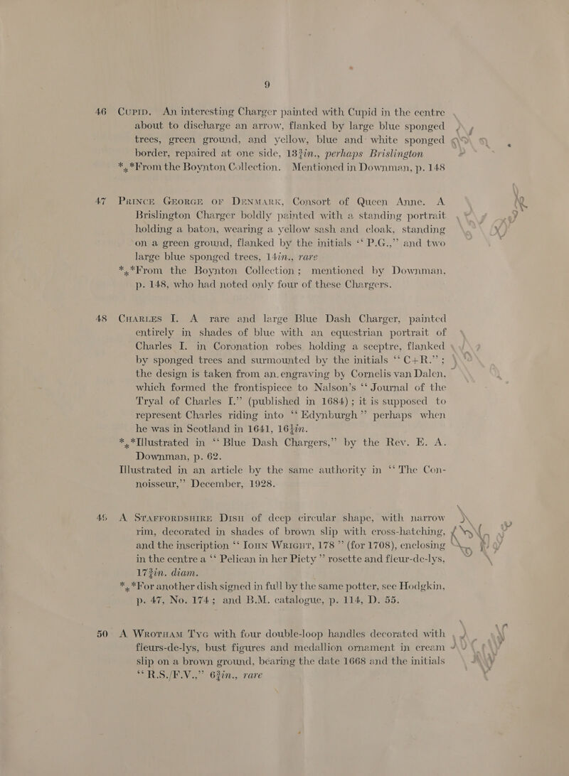 A6 AT 48 AG, 9 Cupip. An interesting Charger painted with Cupid in the centre about to discharge an arrow, flanked by large blue sponged trees, green ground, and yellow, blue and: white sponged border, repaired at one side, 18?in., perhaps Brislington *..*From the Boynton Collection. Mentioned in Downman, p. 148 PrincE GEORGE OF DENMARK, Consort of Queen Anne. A Brislington Charger boldly painted with a standing portrait holding a baton, wearing a yellow sash and cloak, standing on a green ground, flanked by the initials “‘ P.G.,”? and two large blue sponged trees, 147n., rare *..*From the Boynton Collection; mentioned by Downman., p. 148, who had noted only four of these Chargers. CHaRLes [. A rare and large Blue Dash Charger, painted entirely in shades of blue with an equestrian portrait of Charles I. in Coronation robes holding a sceptre, flanked by sponged trees and surmounted by the initials ‘‘C+R.” ; which formed the frontispiece to Nalson’s ‘‘ Journal of the Tryal of Charles I.” (published in 1684) ; it is supposed to represent Charles riding into ‘* Edynburgh’”’ perhaps when he was in Scotland in 1641, 1640. **Illustrated in “*‘ Blue Dash Chargers,” by the Rev. E. A. Downman, p. 62. Illustrated in an article by the same authority in ‘‘ The Con- noisseur,’’ December, 1928. A. STAFFORDSHIRE Disn of deep circular shape, with narrow rim, decorated in shades of brown slip with cross-hatching, in the centre a ‘‘ Pelican in her Piety ”’ rosette and fleur-de-lys, 172in. diam. *..*For another dish signed in full by the same potter, see Hodgkin, p. 47, No. 174; and B.M. catalogue, p. 114, D. 55. fleurs-de-lys, bust figures and medallion ornament in cream shp on a brown ground, béaring the date 1668 and the initials pa Pay | 62477... rare nal ‘, ©
