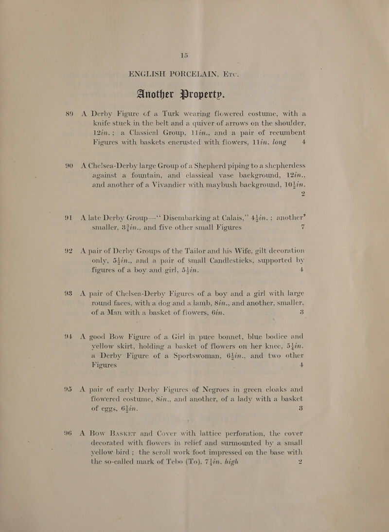 89 90 92 93 4 96 15 ENGLISH PORCELAIN, Erc. Another Property. A Derby Figure of a Turk wearing flowered costume, with a knife stuck in the belt and a quiver of arrows on the shoulder, 12in.; a Classical Group, llin., and a pair of recumbent Figures with baskets encrusted with flowers, llin. long 4 A. Chelsea-Derby large Group of a Shepherd piping to a shepherdess against a fountain, and classical vase background, 12%n.. and another of a Vivandicr with maybush background, 1037. 2 a . ¢ . . . ay . .? A late Derby Group—‘‘ Disembarking at Calais,” 4}in. ; another smaller, 3}in., and five other small Figures 7 A. pair of Derby Groups of the Tailor and his Wife, gilt decoration only, 54in., and a pair of small Candlesticks, supported by figures of a boy and girl, 54in. 4 A. pair of Chelsea-Derby Figures of a boy and a girl with large round faces, with a dog and a lamb, 87in., and another, smaller, « of a Man with a basket of flowers, 677. 3 A. good Bow Figure of a Girl in puce bonnet, blue bodice and vellow skirt, holding a basket of flowers on her knec, 5477. a Derby Figure of a Sportswoman, 64in., and two other Figures 1) A pair of early Derby Figures of Negroes in green cloaks and flowered costume, 8in., and another, of a lady with a basket . of eggs, 642. 3 A Bow Basker and Cover with lattice perforation, the cover decorated with flowers in relief and surmounted by a small vellow bird ; the scroll work foot impressed on the base with: