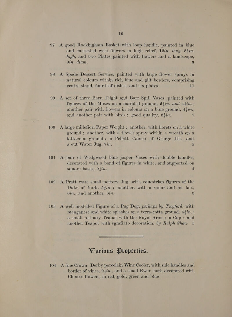 97 98 30 100 101 102 103 16 A good Rockingham Basket with loop handle, painted in blue and encrusted with flowers in high relief, 12in. long, 8tin. high, and two Plates painted with flowers and a landscape, 9in. diam. 3 A. Spode Dessert Service, painted with large flower sprays in natural colours within rich blue and gilt borders, comprising centre stand, four leaf dishes, and six plates 11 A set of three Barr, Flight and Barr Spill Vases, painted with figures of the Muses on a marbled ground, 54in. and 44in. ; another pair with flowers in colours on a blue ground, 437n., and another pair with birds; good quality, 34in. fe A large millefiori Paper Weight ; another, with florets on a white ground ; another, with a flower spray within a wreath on a lattacinio ground; a Pellatt Cameo of George IITI., and a cut Water Jug, 7in. 5 A pair of Wedgwood blue jasper Vases with double handles, decorated with a band of figures in white, and supported on square bases, 9}7n. 4 A Pratt ware small pottery Jug, with equestrian figures of the Duke of York, 530n.; another, with a sailor and his lass, 6in., and another, 6in. 3 A well modelled Figure of a Pug Dog, perhaps by Twyford, with manganese and white splashes on a terra-cotta ground, 442n. ; a small Astbury Teapot with the Royal Arms ;.a Cup; and another Teapot with sgrafiato decoration, by Ralph Shaw 5 Warious Wroperties. border of vines, 947n., and a small Ewer, both decorated with Chinese flowers, in red, gold, green and blue