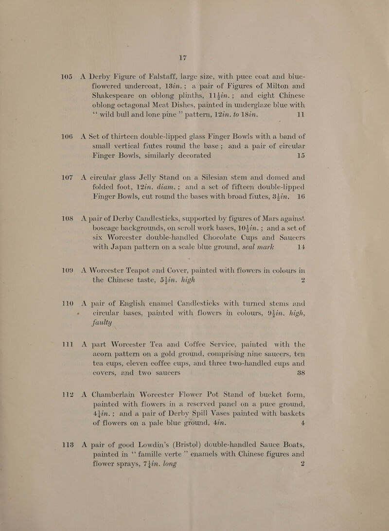 106 107 108 109 110 DEL 112 1138 Erg A Derby Figure of Falstaff, large size, with puce coat and blue- flowered undercoat, 13in.; a pair of Figures of Milton and Shakespeare on oblong plinths, 114in.; and eight Chinese oblong octagonal Meat Dishes, painted in underglaze blue with ‘* wild bull and lone pine ”’ pattern, 127n. to 18in. 11 A Set of thirteen double-lipped glass Finger Bowls with a band of small vertical fiutes round the base; and a pair of circular Finger Bowls, similarly decorated 15 A. circular glass Jelly Stand on a Silesian stem and domed and folded foot, 127n. diam.; and a set of fifteen double-lipped Finger Bowls, cut round the bases with broad flutes, 34in. 16 A pair of Derby Candlesticks, supported by figures of Mars against boscage backgrounds, on scroll work bases, 103in. ; and a set of six Worcester double-handled Chocolate Cups and Saucers with Japan pattern on a scale blue ground, seal mark 14 A Worcester Teapot and Cover, painted with flowers in colours in the Chinese taste, 5hin. high 2 A pair of English enamel Candlesticks with turned stems and circular bases, painted with flowers in colours, 9}in. high, faulty A part Worcester Tea and Coffee Service, painted with the acorn pattern on a gold ground, comprising nine saucers, ten tea cups, eleven coffee cups, and three two-handled cups and covers, and two saucers 38 A Chamberlain Worcester Flower Pot Stand of bucket form, painted with flowers in a reserved panel on a puce ground, 4iin.; and a pair of Derby Spill Vases painted with baskets of flowers on a pale blue ground, 4in. 4 A pair of good Lowdin’s (Bristol) double-handled Sauce Boats, painted in ‘‘ famille verte’? enamels with Chinese figures and flower sprays, 747n. long 2