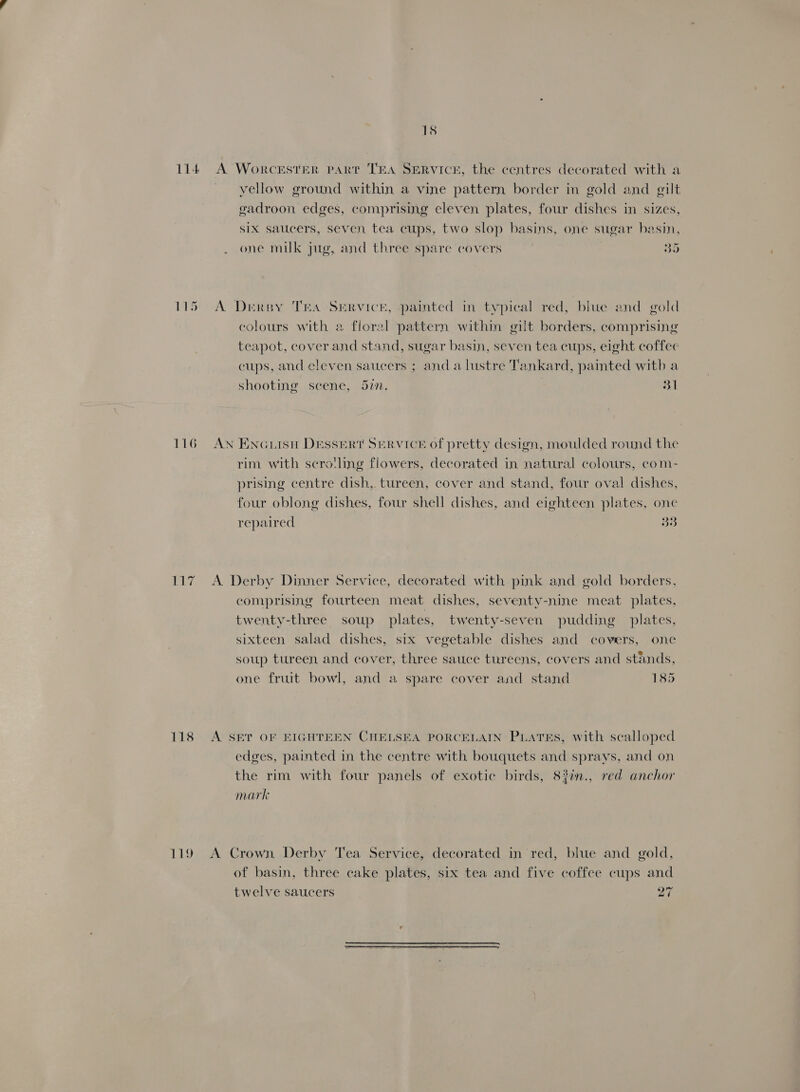 114 116 118 Liv 15 A Worcester PART TEA SERVICE, the centres decorated with a vellow ground within a vine pattern border in gold and gilt gadroon edges, comprising cleven plates, four dishes in sizes, Six saucers, seven, tea cups, two slop basins, one sugar basin, one milk jug, and three spare covers 35 A. Drersy TEA SERVICE, painted in typical red, blue and gold colours with a floral pattern within gilt borders, comprising teapot, cover and stand, sugar basin, seven tea cups, eight coffee cups, and eleven saucers ; anda lustre Tankard, painted with a shooting scene, 5in. 31 AN ENGLISH DESSERT SERVICE Of pretty design, moulded round the rim with scro!ling flowers, decorated in natural colours, com- prising centre dish, tureen, cover and stand, four oval dishes, four oblong dishes, four shell dishes, and eighteen plates, one repaired 33 A. Derby Dinner Service, decorated with pink and gold borders. comprising fourteen meat dishes, seventy-nine meat plates, twenty-three soup plates, twenty-seven pudding plates, sixteen salad dishes, six vegetable dishes and covers, one soup tureen and cover, three sauce tureens, covers and stands, one fruit bowl, and a spare cover and stand 185 A SET OF EIGHTEEN CHELSEA PORCELAIN PLATES, with scalloped edges, painted in the centre with bouquets and sprays, and on the rim with four panels of exotic birds, 83in., red anchor mark A Crown Derby Tea Service, decorated in red, blue and gold, of basin, three cake plates, six tea and five coffee cups and twelve saucers 27
